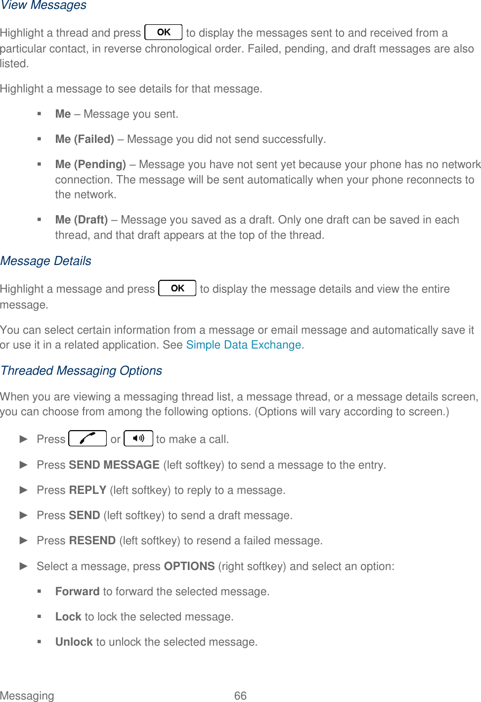 Messaging  66   View Messages Highlight a thread and press   to display the messages sent to and received from a particular contact, in reverse chronological order. Failed, pending, and draft messages are also listed. Highlight a message to see details for that message.  Me – Message you sent.  Me (Failed) – Message you did not send successfully.  Me (Pending) – Message you have not sent yet because your phone has no network connection. The message will be sent automatically when your phone reconnects to the network.  Me (Draft) – Message you saved as a draft. Only one draft can be saved in each thread, and that draft appears at the top of the thread. Message Details Highlight a message and press   to display the message details and view the entire message. You can select certain information from a message or email message and automatically save it or use it in a related application. See Simple Data Exchange. Threaded Messaging Options When you are viewing a messaging thread list, a message thread, or a message details screen, you can choose from among the following options. (Options will vary according to screen.) ►  Press   or   to make a call. ►  Press SEND MESSAGE (left softkey) to send a message to the entry. ►  Press REPLY (left softkey) to reply to a message. ►  Press SEND (left softkey) to send a draft message. ►  Press RESEND (left softkey) to resend a failed message. ►  Select a message, press OPTIONS (right softkey) and select an option:  Forward to forward the selected message.  Lock to lock the selected message.  Unlock to unlock the selected message. 