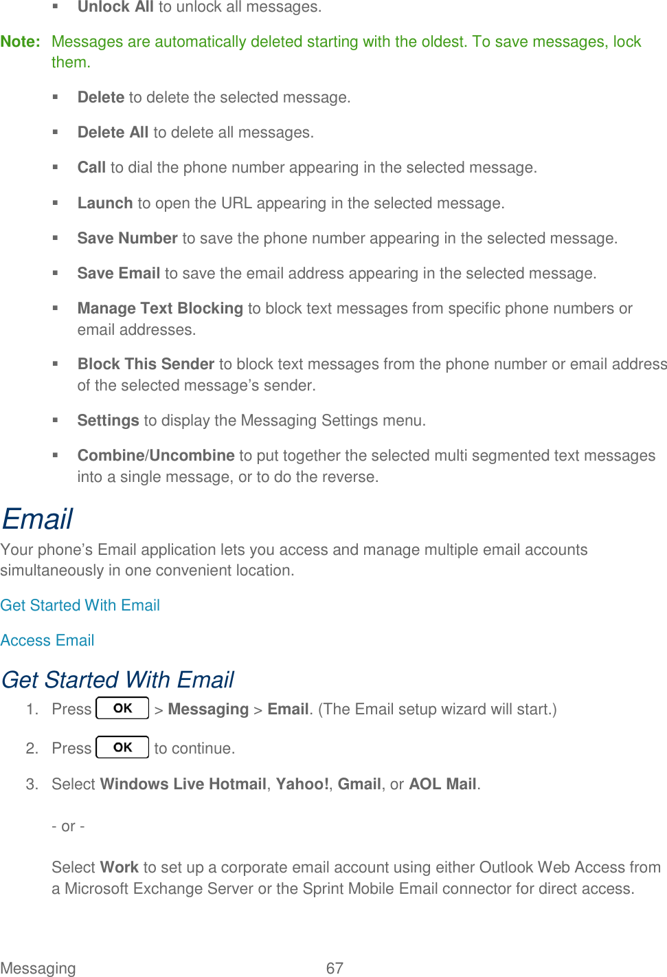 Messaging  67    Unlock All to unlock all messages. Note:  Messages are automatically deleted starting with the oldest. To save messages, lock them.  Delete to delete the selected message.  Delete All to delete all messages.  Call to dial the phone number appearing in the selected message.  Launch to open the URL appearing in the selected message.  Save Number to save the phone number appearing in the selected message.  Save Email to save the email address appearing in the selected message.  Manage Text Blocking to block text messages from specific phone numbers or email addresses.  Block This Sender to block text messages from the phone number or email address of the selected message’s sender.  Settings to display the Messaging Settings menu.  Combine/Uncombine to put together the selected multi segmented text messages into a single message, or to do the reverse. Email Your phone’s Email application lets you access and manage multiple email accounts simultaneously in one convenient location. Get Started With Email Access Email Get Started With Email 1.  Press   &gt; Messaging &gt; Email. (The Email setup wizard will start.) 2.  Press   to continue. 3.  Select Windows Live Hotmail, Yahoo!, Gmail, or AOL Mail.  - or -  Select Work to set up a corporate email account using either Outlook Web Access from a Microsoft Exchange Server or the Sprint Mobile Email connector for direct access.   