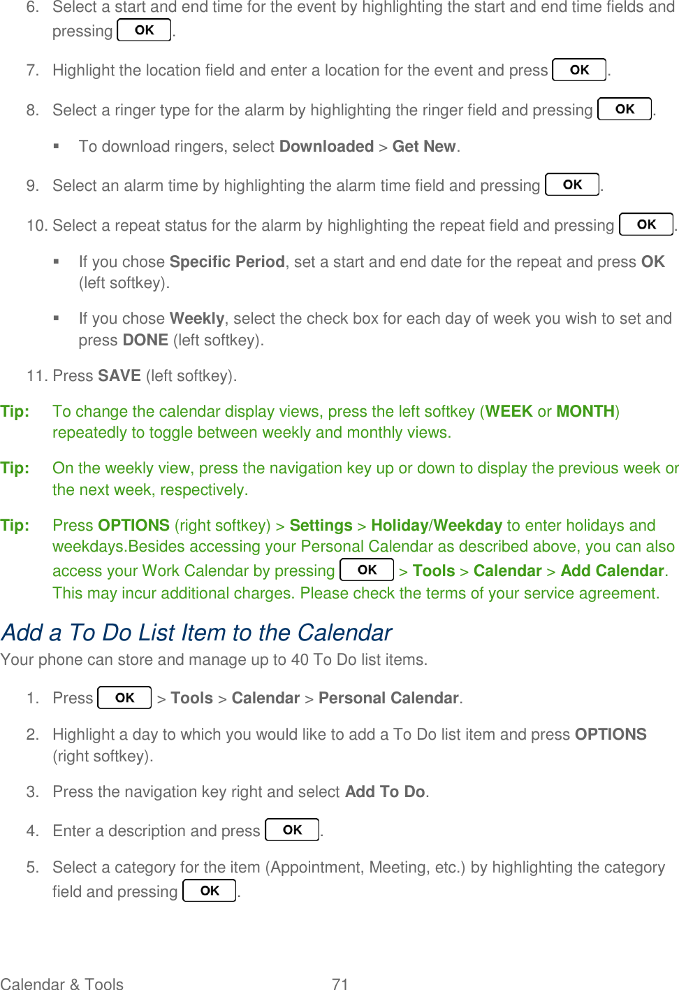 Calendar &amp; Tools  71   6.  Select a start and end time for the event by highlighting the start and end time fields and pressing  . 7.  Highlight the location field and enter a location for the event and press  . 8.  Select a ringer type for the alarm by highlighting the ringer field and pressing  .   To download ringers, select Downloaded &gt; Get New. 9.  Select an alarm time by highlighting the alarm time field and pressing  . 10. Select a repeat status for the alarm by highlighting the repeat field and pressing  .   If you chose Specific Period, set a start and end date for the repeat and press OK (left softkey).   If you chose Weekly, select the check box for each day of week you wish to set and press DONE (left softkey). 11. Press SAVE (left softkey). Tip:  To change the calendar display views, press the left softkey (WEEK or MONTH) repeatedly to toggle between weekly and monthly views. Tip:  On the weekly view, press the navigation key up or down to display the previous week or the next week, respectively. Tip:  Press OPTIONS (right softkey) &gt; Settings &gt; Holiday/Weekday to enter holidays and weekdays.Besides accessing your Personal Calendar as described above, you can also access your Work Calendar by pressing   &gt; Tools &gt; Calendar &gt; Add Calendar. This may incur additional charges. Please check the terms of your service agreement. Add a To Do List Item to the Calendar Your phone can store and manage up to 40 To Do list items. 1.  Press   &gt; Tools &gt; Calendar &gt; Personal Calendar. 2.  Highlight a day to which you would like to add a To Do list item and press OPTIONS (right softkey). 3.  Press the navigation key right and select Add To Do. 4.  Enter a description and press  . 5.  Select a category for the item (Appointment, Meeting, etc.) by highlighting the category field and pressing  . 