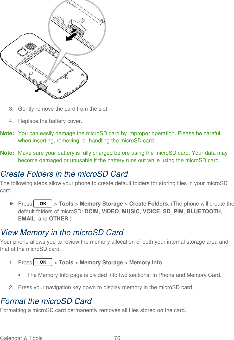 Calendar &amp; Tools  76    3.  Gently remove the card from the slot. 4.  Replace the battery cover. Note:  You can easily damage the microSD card by improper operation. Please be careful when inserting, removing, or handling the microSD card. Note:  Make sure your battery is fully charged before using the microSD card. Your data may become damaged or unusable if the battery runs out while using the microSD card. Create Folders in the microSD Card The following steps allow your phone to create default folders for storing files in your microSD card. ►  Press   &gt; Tools &gt; Memory Storage &gt; Create Folders. (The phone will create the default folders of microSD: DCIM, VIDEO, MUSIC, VOICE, SD_PIM, BLUETOOTH, EMAIL, and OTHER.) View Memory in the microSD Card Your phone allows you to review the memory allocation of both your internal storage area and that of the microSD card. 1.  Press   &gt; Tools &gt; Memory Storage &gt; Memory Info.   The Memory Info page is divided into two sections: In Phone and Memory Card. 2.  Press your navigation key down to display memory in the microSD card. Format the microSD Card Formatting a microSD card permanently removes all files stored on the card. 