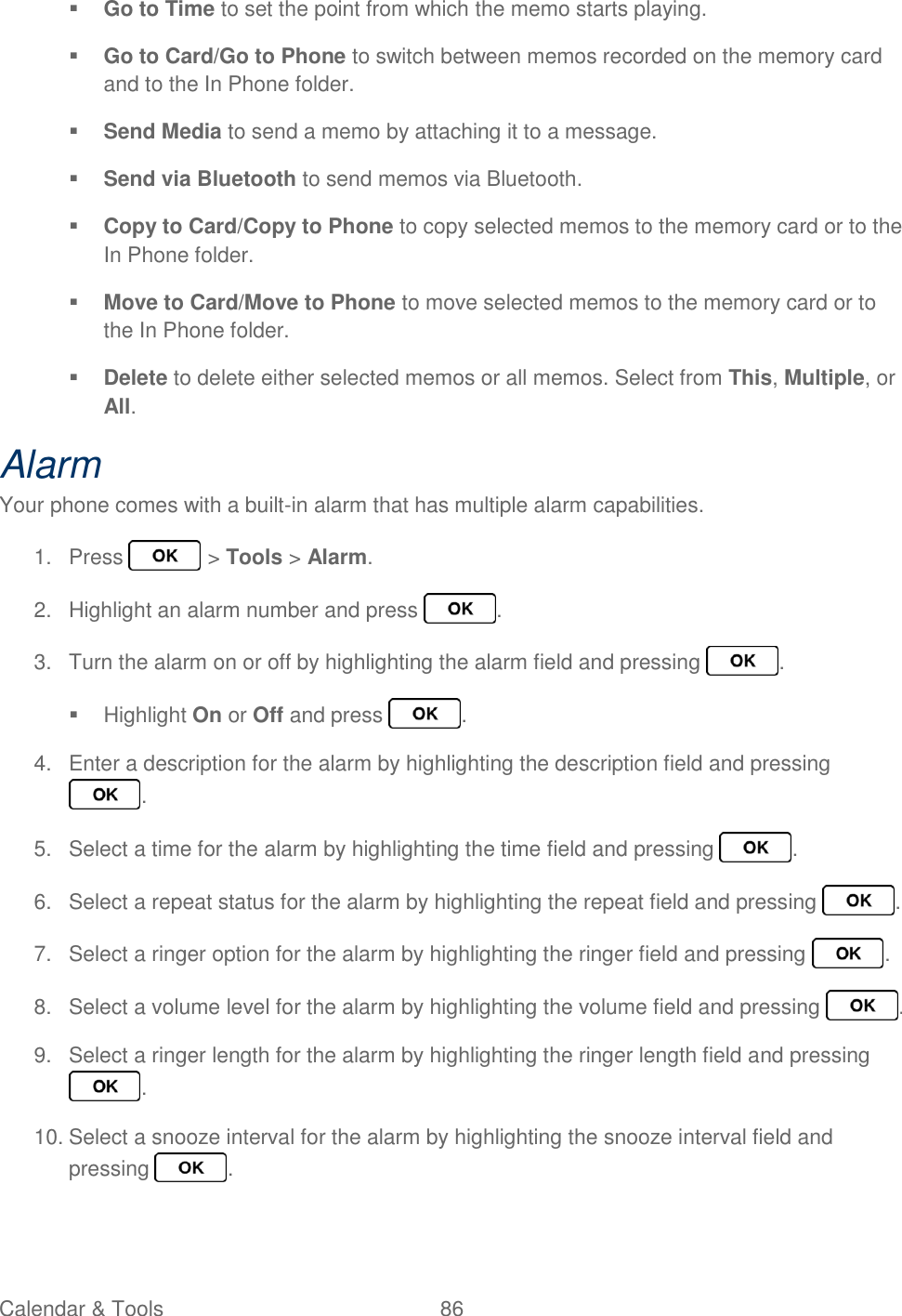 Calendar &amp; Tools  86    Go to Time to set the point from which the memo starts playing.  Go to Card/Go to Phone to switch between memos recorded on the memory card and to the In Phone folder.  Send Media to send a memo by attaching it to a message.  Send via Bluetooth to send memos via Bluetooth.  Copy to Card/Copy to Phone to copy selected memos to the memory card or to the In Phone folder.  Move to Card/Move to Phone to move selected memos to the memory card or to the In Phone folder.  Delete to delete either selected memos or all memos. Select from This, Multiple, or All. Alarm Your phone comes with a built-in alarm that has multiple alarm capabilities. 1.  Press   &gt; Tools &gt; Alarm. 2.  Highlight an alarm number and press  . 3.  Turn the alarm on or off by highlighting the alarm field and pressing  .   Highlight On or Off and press  . 4.  Enter a description for the alarm by highlighting the description field and pressing . 5.  Select a time for the alarm by highlighting the time field and pressing  . 6.  Select a repeat status for the alarm by highlighting the repeat field and pressing  . 7.  Select a ringer option for the alarm by highlighting the ringer field and pressing  . 8.  Select a volume level for the alarm by highlighting the volume field and pressing  . 9.  Select a ringer length for the alarm by highlighting the ringer length field and pressing . 10. Select a snooze interval for the alarm by highlighting the snooze interval field and pressing  . 