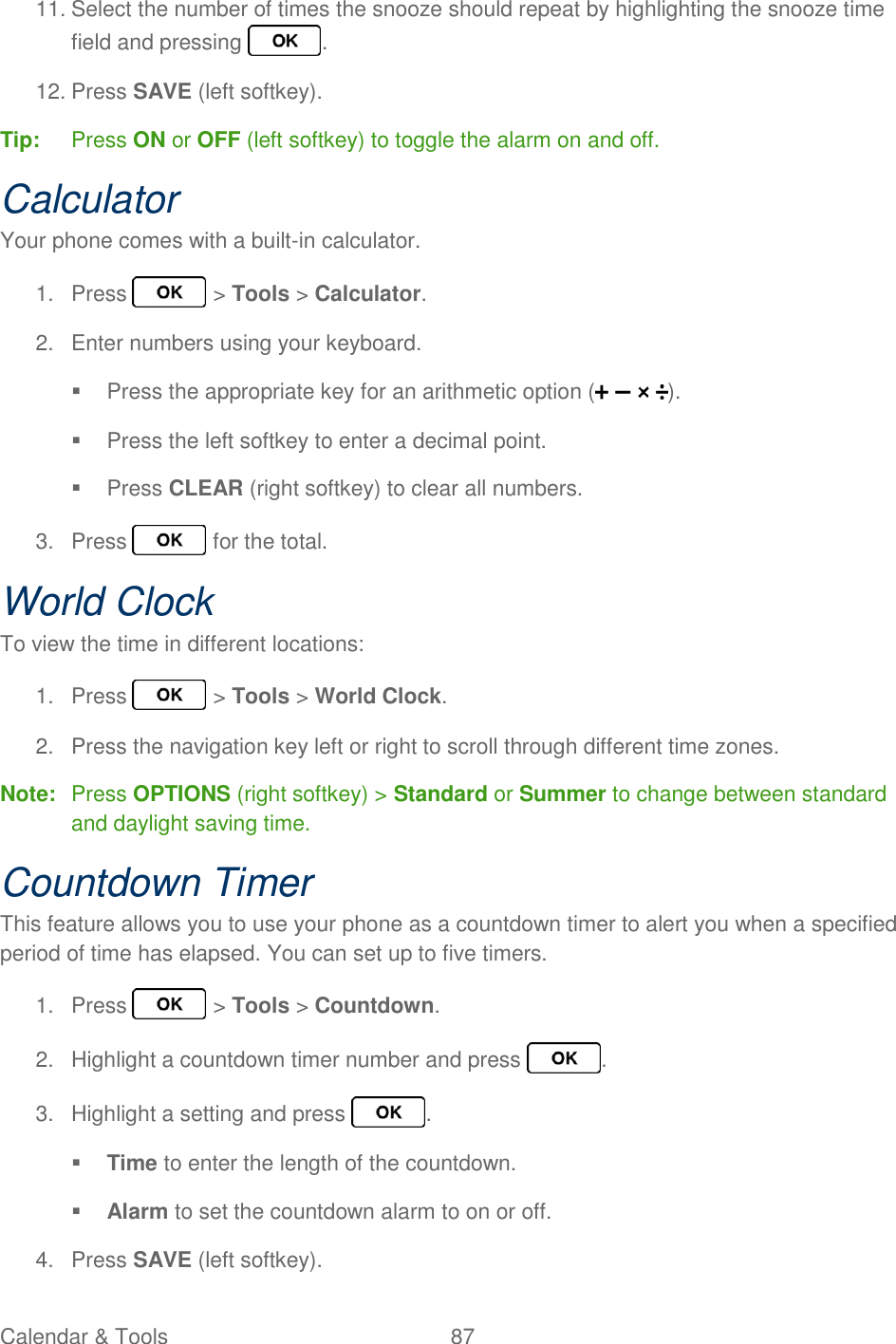 Calendar &amp; Tools  87   11. Select the number of times the snooze should repeat by highlighting the snooze time field and pressing  . 12. Press SAVE (left softkey). Tip:  Press ON or OFF (left softkey) to toggle the alarm on and off. Calculator Your phone comes with a built-in calculator. 1.  Press   &gt; Tools &gt; Calculator. 2.  Enter numbers using your keyboard.   Press the appropriate key for an arithmetic option ( ).   Press the left softkey to enter a decimal point.   Press CLEAR (right softkey) to clear all numbers. 3.  Press   for the total. World Clock To view the time in different locations: 1.  Press   &gt; Tools &gt; World Clock. 2.  Press the navigation key left or right to scroll through different time zones. Note:  Press OPTIONS (right softkey) &gt; Standard or Summer to change between standard and daylight saving time. Countdown Timer This feature allows you to use your phone as a countdown timer to alert you when a specified period of time has elapsed. You can set up to five timers. 1.  Press   &gt; Tools &gt; Countdown. 2.  Highlight a countdown timer number and press  . 3.  Highlight a setting and press  .  Time to enter the length of the countdown.  Alarm to set the countdown alarm to on or off. 4.  Press SAVE (left softkey). 