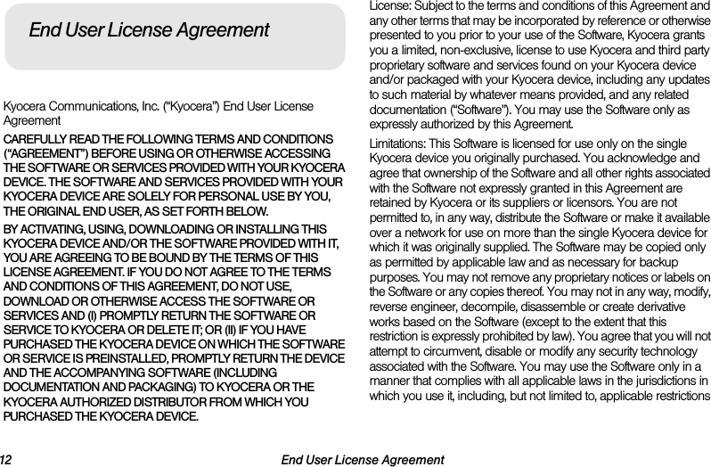 12 End User License AgreementKyocera Communications, Inc. (“Kyocera”) End User License AgreementCAREFULLY READ THE FOLLOWING TERMS AND CONDITIONS (“AGREEMENT”) BEFORE USING OR OTHERWISE ACCESSING THE SOFTWARE OR SERVICES PROVIDED WITH YOUR KYOCERA DEVICE. THE SOFTWARE AND SERVICES PROVIDED WITH YOUR KYOCERA DEVICE ARE SOLELY FOR PERSONAL USE BY YOU, THE ORIGINAL END USER, AS SET FORTH BELOW.BY ACTIVATING, USING, DOWNLOADING OR INSTALLING THIS KYOCERA DEVICE AND/OR THE SOFTWARE PROVIDED WITH IT, YOU ARE AGREEING TO BE BOUND BY THE TERMS OF THIS LICENSE AGREEMENT. IF YOU DO NOT AGREE TO THE TERMS AND CONDITIONS OF THIS AGREEMENT, DO NOT USE, DOWNLOAD OR OTHERWISE ACCESS THE SOFTWARE OR SERVICES AND (I) PROMPTLY RETURN THE SOFTWARE OR SERVICE TO KYOCERA OR DELETE IT; OR (II) IF YOU HAVE PURCHASED THE KYOCERA DEVICE ON WHICH THE SOFTWARE OR SERVICE IS PREINSTALLED, PROMPTLY RETURN THE DEVICE AND THE ACCOMPANYING SOFTWARE (INCLUDING DOCUMENTATION AND PACKAGING) TO KYOCERA OR THE KYOCERA AUTHORIZED DISTRIBUTOR FROM WHICH YOU PURCHASED THE KYOCERA DEVICE.License: Subject to the terms and conditions of this Agreement and any other terms that may be incorporated by reference or otherwise presented to you prior to your use of the Software, Kyocera grants you a limited, non-exclusive, license to use Kyocera and third party proprietary software and services found on your Kyocera device and/or packaged with your Kyocera device, including any updates to such material by whatever means provided, and any related documentation (“Software”). You may use the Software only as expressly authorized by this Agreement.Limitations: This Software is licensed for use only on the single Kyocera device you originally purchased. You acknowledge and agree that ownership of the Software and all other rights associated with the Software not expressly granted in this Agreement are retained by Kyocera or its suppliers or licensors. You are not permitted to, in any way, distribute the Software or make it available over a network for use on more than the single Kyocera device for which it was originally supplied. The Software may be copied only as permitted by applicable law and as necessary for backup purposes. You may not remove any proprietary notices or labels on the Software or any copies thereof. You may not in any way, modify, reverse engineer, decompile, disassemble or create derivative works based on the Software (except to the extent that this restriction is expressly prohibited by law). You agree that you will not attempt to circumvent, disable or modify any security technology associated with the Software. You may use the Software only in a manner that complies with all applicable laws in the jurisdictions in which you use it, including, but not limited to, applicable restrictions End User License Agreement