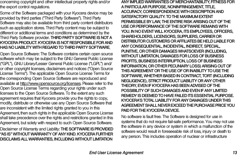 End User License Agreement 13concerning copyright and other intellectual property rights and/or the export control regulations.Some of the Software packaged with your Kyocera device may be provided by third parties (“Third Party Software”). Third Party Software may also be available from third party content distributors such as application stores. Third Party content may be subject to different or additional terms and conditions as determined by the Third Party Software provider. THIRD PARTY SOFTWARE IS NOT A KYOCERA PRODUCT. KYOCERA IS NOT RESPONSIBLE FOR AND HAS NO LIABILITY WITH REGARD TO THIRD PARTY SOFTWARE.Open Source Software: The Software contains certain open source software which may be subject to the GNU General Public License (“GPL”), GNU Library/Lesser General Public License (“LGPL”) and/or other copyright licenses, disclaimers and notices (“Open Source License Terms”). The applicable Open Source License Terms for the corresponding Open Source Software are reproduced and available at http://www.opensource.org/licenses. Please refer to the Open Source License Terms regarding your rights under such licenses to the Open Source Software. To the extent any such agreement requires that Kyocera provide you the rights to copy, modify, distribute or otherwise use any Open Source Software that are inconsistent with the limited rights granted to you in this Agreement, then such rights in the applicable Open Source License shall take precedence over the rights and restrictions granted in this Agreement, but solely with respect to such Open Source Software.Disclaimer of Warranty and Liability: THE SOFTWARE IS PROVIDED “AS IS” WITHOUT WARRANTY OF ANY KIND. KYOCERA FURTHER DISCLAIMS ALL WARRANTIES, INCLUDING WITHOUT LIMITATION ANY IMPLIED WARRANTIES OF MERCHANTABILITY, FITNESS FOR A PARTICULAR PURPOSE, NONINFRINGEMENT, TITLE, ACCURACY, CORRESPONDENCE WITH DESCRIPTION AND SATISFACTORY QUALITY. TO THE MAXIMUM EXTENT PERMISSIBLE BY LAW, THE ENTIRE RISK ARISING OUT OF THE USE OR PERFORMANCE OF THE SOFTWARE REMAINS WITH YOU. IN NO EVENT WILL KYOCERA, ITS EMPLOYEES, OFFICERS, SHAREHOLDERS, LICENSORS, SUPPLIERS, CARRIER OR DISTRIBUTOR CUSTOMERS OR AFFILIATES BE HELD LIABLE FOR ANY CONSEQUENTIAL, INCIDENTAL, INDIRECT, SPECIAL, PUNITIVE, OR OTHER DAMAGES WHATSOEVER (INCLUDING, WITHOUT LIMITATION, DAMAGES FOR LOSS OF BUSINESS PROFITS, BUSINESS INTERRUPTION, LOSS OF BUSINESS INFORMATION, OR OTHER PECUNIARY LOSS) ARISING OUT OF THIS AGREEMENT OR THE USE OF OR INABILITY TO USE THE SOFTWARE, WHETHER BASED IN CONTRACT, TORT (INCLUDING NEGLIGENCE), STRICT PRODUCT LIABILITY OR ANY OTHER THEORY, EVEN IF KYOCERA HAS BEEN ADVISED OF THE POSSIBILITY OF SUCH DAMAGES AND EVEN IF ANY LIMITED REMEDY IS DEEMED TO HAVE FAILED ITS ESSENTIAL PURPOSE. KYOCERA’S TOTAL LIABILITY FOR ANY DAMAGES UNDER THIS AGREEMENT SHALL NEVER EXCEED THE PURCHASE PRICE YOU PAID FOR THE KYOCERA DEVICE.No software is fault free. The Software is designed for use in systems that do not require fail-safe performance. You may not use the software in any device or system in which a malfunction of the software would result in foreseeable risk of loss, injury or death to any person. This includes operation of nuclear or infrastructure 