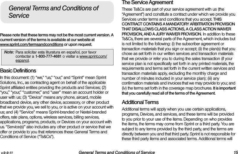 v.9-9-11 General Terms and Conditions of Service 15Please note that these terms may not be the most current version. A current version of the terms is available at our website at www.sprint.com/termsandconditions or upon request. Basic DefinitionsIn this document: (1) “we,” “us,” “our,” and “Sprint” mean Sprint Solutions, Inc., as contracting agent on behalf of the applicable Sprint affiliated entities providing the products and Services; (2) “you,” “your,” “customer,” and “user” mean an account holder or user with us; (3) “Device” means any phone, aircard, mobile broadband device, any other device, accessory, or other product that we provide you, we sell to you, or is active on your account with us; and (4) “Service” means Sprint-branded or Nextel-branded offers, rate plans, options, wireless services, billing services, applications, programs, products, or Devices on your account with us. “Service(s)” also includes any other product or service that we offer or provide to you that references these General Terms and Conditions of Service (“Ts&amp;Cs”).The Service Agreement These Ts&amp;Cs are part of your service agreement with us (the “Agreement”) and constitute a contract under which we provide you Services under terms and conditions that you accept. THIS CONTRACT CONTAINS A MANDATORY ARBITRATION PROVISION THAT DISALLOWS CLASS ACTIONS, A CLASS ACTION WAIVER PROVISION, AND A JURY WAIVER PROVISION. In addition to these Ts&amp;Cs, there are several parts of the Agreement, which includes but is not limited to the following: (i) the subscriber agreement or transaction materials that you sign or accept; (ii) the plan(s) that you chose as set forth in our written services and transaction materials that we provide or refer you to during the sales transaction (if your service plan is not specifically set forth in any printed materials, the requirements and terms set forth in the current written services and transaction materials apply, excluding the monthly charge and number of minutes included in your service plan); (iii) any confirmation materials and invoices that we may provide to you; and (iv) the terms set forth in the coverage map brochures. It is important that you carefully read all of the terms of the Agreement.Additional TermsAdditional terms will apply when you use certain applications, programs, Devices, and services, and these terms will be provided to you prior to your use of the items. Depending on who provides the items, the terms may come from Sprint or a third party. You are subject to any terms provided by the third party, and the terms are directly between you and that third party. Sprint is not responsible for these third party items and associated terms. Additional terms will Note: Para solicitar esta lituratura en español, por favor contactar a 1-800-777-4681 o visitar a www.sprint.com/espanol.General Terms and Conditions of Service