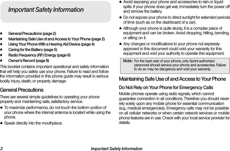 2 Important Safety Information♦General Precautions (page 2)♦Maintaining Safe Use of and Access to Your Phone (page 2)♦Using Your Phone With a Hearing Aid Device (page 4)♦Caring for the Battery (page 5)♦Radio Frequency (RF) Energy (page 6)♦Owner’s Record (page 8)This booklet contains important operational and safety information that will help you safely use your phone. Failure to read and follow the information provided in this phone guide may result in serious bodily injury, death, or property damage.General PrecautionsThere are several simple guidelines to operating your phone properly and maintaining safe, satisfactory service.●To maximize performance, do not touch the bottom portion of your phone where the internal antenna is located while using the phone.●Speak directly into the mouthpiece.●Avoid exposing your phone and accessories to rain or liquid spills. If your phone does get wet, immediately turn the power off and remove the battery. ●Do not expose your phone to direct sunlight for extended periods of time (such as on the dashboard of a car). ●Although your phone is quite sturdy, it is a complex piece of equipment and can be broken. Avoid dropping, hitting, bending, or sitting on it. ●Any changes or modifications to your phone not expressly approved in this document could void your warranty for this equipment and void your authority to operate this equipment. Maintaining Safe Use of and Access to Your PhoneDo Not Rely on Your Phone for Emergency Calls Mobile phones operate using radio signals, which cannot guarantee connection in all conditions. Therefore you should never rely solely upon any mobile phone for essential communication (e.g., medical emergencies). Emergency calls may not be possible on all cellular networks or when certain network services or mobile phone features are in use. Check with your local service provider for details.Important Safety InformationNote: For the best care of your phone, only Sprint-authorized personnel should service your phone and accessories. Failure to do so may be dangerous and void your warranty.