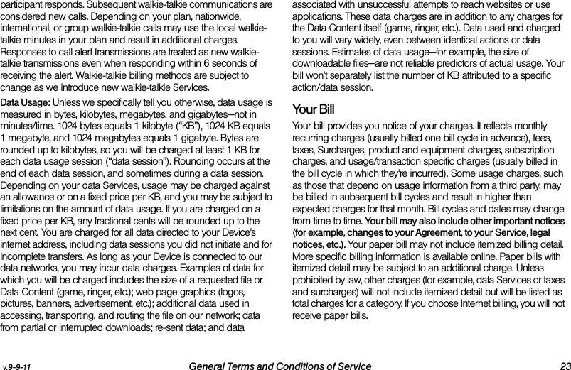 v.9-9-11 General Terms and Conditions of Service 23participant responds. Subsequent walkie-talkie communications are considered new calls. Depending on your plan, nationwide, international, or group walkie-talkie calls may use the local walkie-talkie minutes in your plan and result in additional charges. Responses to call alert transmissions are treated as new walkie-talkie transmissions even when responding within 6 seconds of receiving the alert. Walkie-talkie billing methods are subject to change as we introduce new walkie-talkie Services. Data Usage: Unless we specifically tell you otherwise, data usage is measured in bytes, kilobytes, megabytes, and gigabytes—not in minutes/time. 1024 bytes equals 1 kilobyte (“KB”), 1024 KB equals 1 megabyte, and 1024 megabytes equals 1 gigabyte. Bytes are rounded up to kilobytes, so you will be charged at least 1 KB for each data usage session (“data session”). Rounding occurs at the end of each data session, and sometimes during a data session. Depending on your data Services, usage may be charged against an allowance or on a fixed price per KB, and you may be subject to limitations on the amount of data usage. If you are charged on a fixed price per KB, any fractional cents will be rounded up to the next cent. You are charged for all data directed to your Device’s internet address, including data sessions you did not initiate and for incomplete transfers. As long as your Device is connected to our data networks, you may incur data charges. Examples of data for which you will be charged includes the size of a requested file or Data Content (game, ringer, etc.); web page graphics (logos, pictures, banners, advertisement, etc.); additional data used in accessing, transporting, and routing the file on our network; data from partial or interrupted downloads; re-sent data; and data associated with unsuccessful attempts to reach websites or use applications. These data charges are in addition to any charges for the Data Content itself (game, ringer, etc.). Data used and charged to you will vary widely, even between identical actions or data sessions. Estimates of data usage—for example, the size of downloadable files—are not reliable predictors of actual usage. Your bill won’t separately list the number of KB attributed to a specific action/data session.Your BillYour bill provides you notice of your charges. It reflects monthly recurring charges (usually billed one bill cycle in advance), fees, taxes, Surcharges, product and equipment charges, subscription charges, and usage/transaction specific charges (usually billed in the bill cycle in which they’re incurred). Some usage charges, such as those that depend on usage information from a third party, may be billed in subsequent bill cycles and result in higher than expected charges for that month. Bill cycles and dates may change from time to time. Your bill may also include other important notices (for example, changes to your Agreement, to your Service, legal notices, etc.). Your paper bill may not include itemized billing detail. More specific billing information is available online. Paper bills with itemized detail may be subject to an additional charge. Unless prohibited by law, other charges (for example, data Services or taxes and surcharges) will not include itemized detail but will be listed as total charges for a category. If you choose Internet billing, you will not receive paper bills.