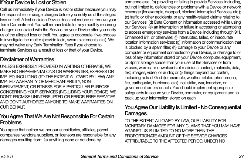 v.9-9-11 General Terms and Conditions of Service 27If Your Device Is Lost or Stolen Call us immediately if your Device is lost or stolen because you may be responsible for usage charges before you notify us of the alleged loss or theft. A lost or stolen Device does not reduce or remove your Term Commitment. You will remain liable for any monthly recurring charges associated with the Service on your Device after you notify us of the alleged loss or theft. You agree to cooperate if we choose to investigate the matter (provide facts, sworn statements, etc.). We may not waive any Early Termination Fees if you choose to terminate Services as a result of loss or theft of your Device.Disclaimer of Warranties UNLESS EXPRESSLY PROVIDED IN WRITING OTHERWISE, WE MAKE NO REPRESENTATIONS OR WARRANTIES, EXPRESS OR IMPLIED, INCLUDING (TO THE EXTENT ALLOWED BY LAW) ANY IMPLIED WARRANTY OF MERCHANTABILITY, NON-INFRINGEMENT, OR FITNESS FOR A PARTICULAR PURPOSE CONCERNING YOUR SERVICES (INCLUDING YOUR DEVICE). WE DON’T PROMISE UNINTERRUPTED OR ERROR-FREE SERVICES AND DON’T AUTHORIZE ANYONE TO MAKE WARRANTIES ON OUR BEHALF.You Agree That We Are Not Responsible For Certain Problems  You agree that neither we nor our subsidiaries, affiliates, parent companies, vendors, suppliers, or licensors are responsible for any damages resulting from: (a) anything done or not done by someone else; (b) providing or failing to provide Services, including, but not limited to, deficiencies or problems with a Device or network coverage (for example, dropped, blocked, interrupted Services, etc.); (c) traffic or other accidents, or any health-related claims relating to our Services; (d) Data Content or information accessed while using our Services; (e) an interruption or failure in accessing or attempting to access emergency services from a Device, including through 911, Enhanced 911 or otherwise; (f) interrupted, failed, or inaccurate location information services; (g) information or communication that is blocked by a spam filter; (h) damage to your Device or any computer or equipment connected to your Device, or damage to or loss of any information stored on your Device, computer, equipment, or Sprint storage space from your use of the Services or from viruses, worms, or downloads of malicious content, materials, data, text, images, video, or audio; or (i) things beyond our control, including acts of God (for example, weather-related phenomena, fire, earthquake, hurricane, etc.), riot, strike, war, terrorism, or government orders or acts. You should implement appropriate safeguards to secure your Device, computer, or equipment and to back up your information stored on each.You Agree Our Liability Is Limited - No Consequential Damages.TO THE EXTENT ALLOWED BY LAW, OUR LIABILITY FOR MONETARY DAMAGES FOR ANY CLAIMS THAT YOU MAY HAVE AGAINST US IS LIMITED TO NO MORE THAN THE PROPORTIONATE AMOUNT OF THE SERVICE CHARGES ATTRIBUTABLE TO THE AFFECTED PERIOD. UNDER NO 