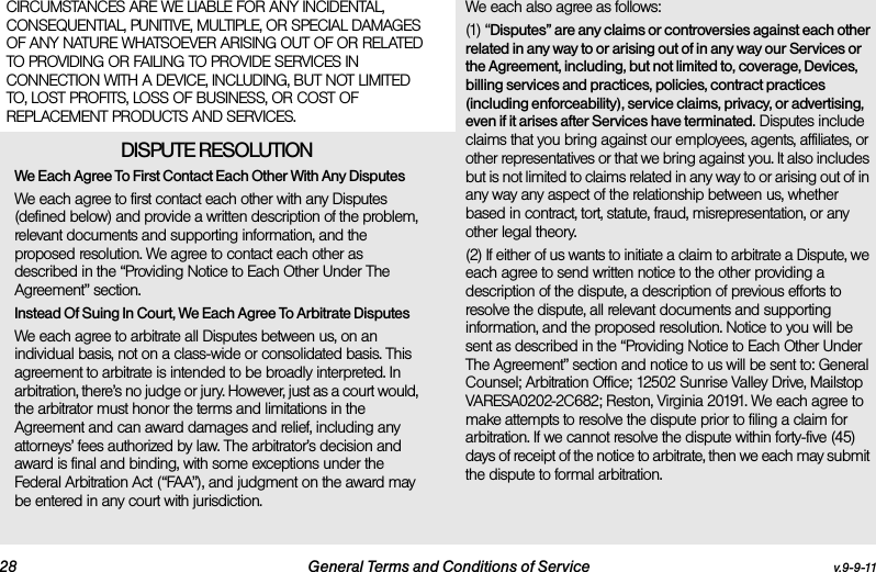 28 General Terms and Conditions of Service v.9-9-11CIRCUMSTANCES ARE WE LIABLE FOR ANY INCIDENTAL, CONSEQUENTIAL, PUNITIVE, MULTIPLE, OR SPECIAL DAMAGES OF ANY NATURE WHATSOEVER ARISING OUT OF OR RELATED TO PROVIDING OR FAILING TO PROVIDE SERVICES IN CONNECTION WITH A DEVICE, INCLUDING, BUT NOT LIMITED TO, LOST PROFITS, LOSS OF BUSINESS, OR COST OF REPLACEMENT PRODUCTS AND SERVICES.DISPUTE RESOLUTION We Each Agree To First Contact Each Other With Any DisputesWe each agree to first contact each other with any Disputes (defined below) and provide a written description of the problem, relevant documents and supporting information, and the proposed resolution. We agree to contact each other as described in the “Providing Notice to Each Other Under The Agreement” section.Instead Of Suing In Court, We Each Agree To Arbitrate DisputesWe each agree to arbitrate all Disputes between us, on an individual basis, not on a class-wide or consolidated basis. This agreement to arbitrate is intended to be broadly interpreted. In arbitration, there’s no judge or jury. However, just as a court would, the arbitrator must honor the terms and limitations in the Agreement and can award damages and relief, including any attorneys’ fees authorized by law. The arbitrator’s decision and award is final and binding, with some exceptions under the Federal Arbitration Act (“FAA”), and judgment on the award may be entered in any court with jurisdiction. We each also agree as follows:(1) “Disputes” are any claims or controversies against each other related in any way to or arising out of in any way our Services or the Agreement, including, but not limited to, coverage, Devices, billing services and practices, policies, contract practices (including enforceability), service claims, privacy, or advertising, even if it arises after Services have terminated. Disputes include claims that you bring against our employees, agents, affiliates, or other representatives or that we bring against you. It also includes but is not limited to claims related in any way to or arising out of in any way any aspect of the relationship between us, whether based in contract, tort, statute, fraud, misrepresentation, or any other legal theory.(2) If either of us wants to initiate a claim to arbitrate a Dispute, we each agree to send written notice to the other providing a description of the dispute, a description of previous efforts to resolve the dispute, all relevant documents and supporting information, and the proposed resolution. Notice to you will be sent as described in the “Providing Notice to Each Other Under The Agreement” section and notice to us will be sent to: General Counsel; Arbitration Office; 12502 Sunrise Valley Drive, Mailstop VARESA0202-2C682; Reston, Virginia 20191. We each agree to make attempts to resolve the dispute prior to filing a claim for arbitration. If we cannot resolve the dispute within forty-five (45) days of receipt of the notice to arbitrate, then we each may submit the dispute to formal arbitration. 