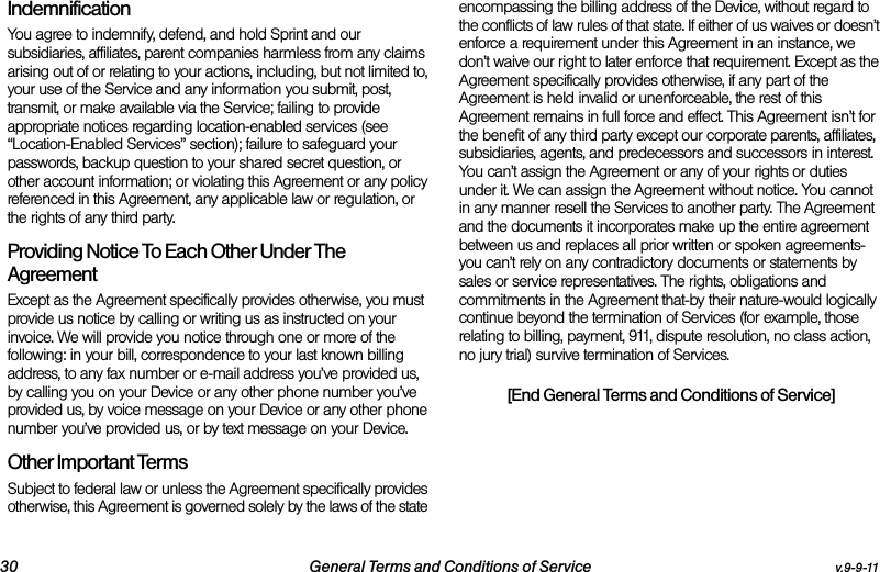 30 General Terms and Conditions of Service v.9-9-11Indemnification You agree to indemnify, defend, and hold Sprint and our subsidiaries, affiliates, parent companies harmless from any claims arising out of or relating to your actions, including, but not limited to, your use of the Service and any information you submit, post, transmit, or make available via the Service; failing to provide appropriate notices regarding location-enabled services (see “Location-Enabled Services” section); failure to safeguard your passwords, backup question to your shared secret question, or other account information; or violating this Agreement or any policy referenced in this Agreement, any applicable law or regulation, or the rights of any third party.Providing Notice To Each Other Under The Agreement Except as the Agreement specifically provides otherwise, you must provide us notice by calling or writing us as instructed on your invoice. We will provide you notice through one or more of the following: in your bill, correspondence to your last known billing address, to any fax number or e-mail address you’ve provided us, by calling you on your Device or any other phone number you’ve provided us, by voice message on your Device or any other phone number you’ve provided us, or by text message on your Device.Other Important Terms Subject to federal law or unless the Agreement specifically provides otherwise, this Agreement is governed solely by the laws of the state encompassing the billing address of the Device, without regard to the conflicts of law rules of that state. If either of us waives or doesn’t enforce a requirement under this Agreement in an instance, we don’t waive our right to later enforce that requirement. Except as the Agreement specifically provides otherwise, if any part of the Agreement is held invalid or unenforceable, the rest of this Agreement remains in full force and effect. This Agreement isn’t for the benefit of any third party except our corporate parents, affiliates, subsidiaries, agents, and predecessors and successors in interest. You can’t assign the Agreement or any of your rights or duties under it. We can assign the Agreement without notice. You cannot in any manner resell the Services to another party. The Agreement and the documents it incorporates make up the entire agreement between us and replaces all prior written or spoken agreements-you can’t rely on any contradictory documents or statements by sales or service representatives. The rights, obligations and commitments in the Agreement that-by their nature-would logically continue beyond the termination of Services (for example, those relating to billing, payment, 911, dispute resolution, no class action, no jury trial) survive termination of Services.[End General Terms and Conditions of Service]