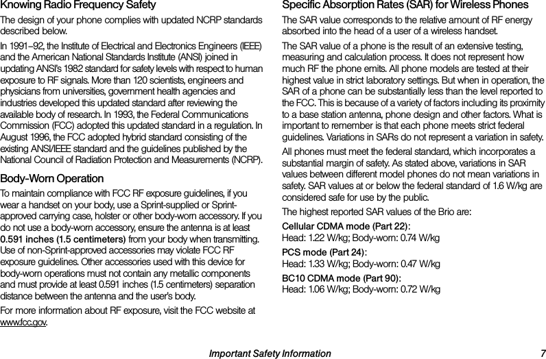 Important Safety Information 7Knowing Radio Frequency SafetyThe design of your phone complies with updated NCRP standards described below.In 1991–92, the Institute of Electrical and Electronics Engineers (IEEE) and the American National Standards Institute (ANSI) joined in updating ANSI’s 1982 standard for safety levels with respect to human exposure to RF signals. More than 120 scientists, engineers and physicians from universities, government health agencies and industries developed this updated standard after reviewing the available body of research. In 1993, the Federal Communications Commission (FCC) adopted this updated standard in a regulation. In August 1996, the FCC adopted hybrid standard consisting of the existing ANSI/IEEE standard and the guidelines published by the National Council of Radiation Protection and Measurements (NCRP).Body-Worn OperationTo maintain compliance with FCC RF exposure guidelines, if you wear a handset on your body, use a Sprint-supplied or Sprint-approved carrying case, holster or other body-worn accessory. If you do not use a body-worn accessory, ensure the antenna is at least 0.591 inches (1.5 centimeters) from your body when transmitting. Use of non-Sprint-approved accessories may violate FCC RF exposure guidelines. Other accessories used with this device for body-worn operations must not contain any metallic components and must provide at least 0.591 inches (1.5 centimeters) separation distance between the antenna and the user’s body.For more information about RF exposure, visit the FCC website at www.fcc.gov. Specific Absorption Rates (SAR) for Wireless PhonesThe SAR value corresponds to the relative amount of RF energy absorbed into the head of a user of a wireless handset.The SAR value of a phone is the result of an extensive testing, measuring and calculation process. It does not represent how much RF the phone emits. All phone models are tested at their highest value in strict laboratory settings. But when in operation, the SAR of a phone can be substantially less than the level reported to the FCC. This is because of a variety of factors including its proximity to a base station antenna, phone design and other factors. What is important to remember is that each phone meets strict federal guidelines. Variations in SARs do not represent a variation in safety. All phones must meet the federal standard, which incorporates a substantial margin of safety. As stated above, variations in SAR values between different model phones do not mean variations in safety. SAR values at or below the federal standard of 1.6 W/kg are considered safe for use by the public. The highest reported SAR values of the Brio are:Cellular CDMA mode (Part 22):Head: 1.22 W/kg; Body-worn: 0.74 W/kg PCS mode (Part 24):Head: 1.33 W/kg; Body-worn: 0.47 W/kgBC10 CDMA mode (Part 90):Head: 1.06 W/kg; Body-worn: 0.72 W/kg