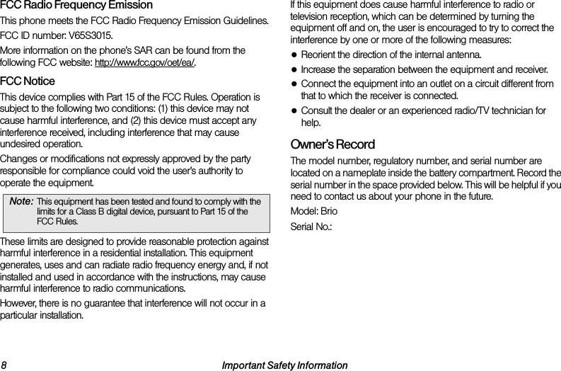 8 Important Safety InformationFCC Radio Frequency EmissionThis phone meets the FCC Radio Frequency Emission Guidelines. FCC ID number: V65S3015.More information on the phone’s SAR can be found from the following FCC website: http://www.fcc.gov/oet/ea/.FCC NoticeThis device complies with Part 15 of the FCC Rules. Operation is subject to the following two conditions: (1) this device may not cause harmful interference, and (2) this device must accept any interference received, including interference that may cause undesired operation.Changes or modifications not expressly approved by the party responsible for compliance could void the user’s authority to operate the equipment.These limits are designed to provide reasonable protection against harmful interference in a residential installation. This equipment generates, uses and can radiate radio frequency energy and, if not installed and used in accordance with the instructions, may cause harmful interference to radio communications.However, there is no guarantee that interference will not occur in a particular installation.If this equipment does cause harmful interference to radio or television reception, which can be determined by turning the equipment off and on, the user is encouraged to try to correct the interference by one or more of the following measures:●Reorient the direction of the internal antenna.●Increase the separation between the equipment and receiver.●Connect the equipment into an outlet on a circuit different from that to which the receiver is connected.●Consult the dealer or an experienced radio/TV technician for help.Owner’s RecordThe model number, regulatory number, and serial number are located on a nameplate inside the battery compartment. Record the serial number in the space provided below. This will be helpful if you need to contact us about your phone in the future.Model: BrioSerial No.: Note: This equipment has been tested and found to comply with the limits for a Class B digital device, pursuant to Part 15 of the FCC Rules.