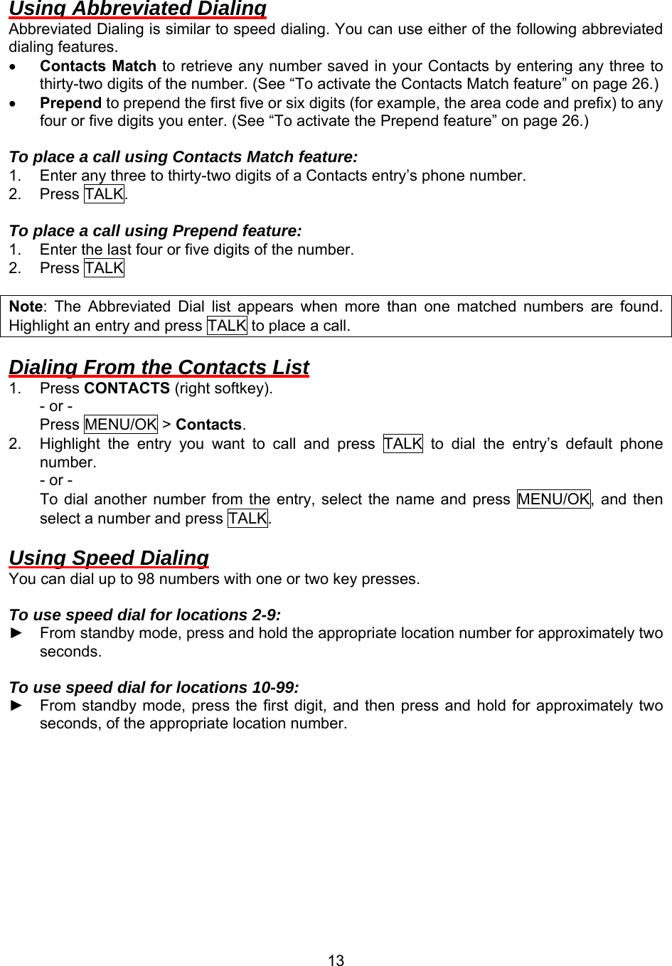  13Using Abbreviated Dialing Abbreviated Dialing is similar to speed dialing. You can use either of the following abbreviated dialing features. •  Contacts Match to retrieve any number saved in your Contacts by entering any three to thirty-two digits of the number. (See “To activate the Contacts Match feature” on page 26.) •  Prepend to prepend the first five or six digits (for example, the area code and prefix) to any four or five digits you enter. (See “To activate the Prepend feature” on page 26.)  To place a call using Contacts Match feature: 1.  Enter any three to thirty-two digits of a Contacts entry’s phone number. 2. Press TALK.  To place a call using Prepend feature: 1.  Enter the last four or five digits of the number. 2. Press TALK  Note: The Abbreviated Dial list appears when more than one matched numbers are found. Highlight an entry and press TALK to place a call.  Dialing From the Contacts List 1. Press CONTACTS (right softkey). - or - Press MENU/OK &gt; Contacts. 2.  Highlight the entry you want to call and press TALK to dial the entry’s default phone number. - or - To dial another number from the entry, select the name and press MENU/OK, and then select a number and press TALK.  Using Speed Dialing You can dial up to 98 numbers with one or two key presses.  To use speed dial for locations 2-9: ► From standby mode, press and hold the appropriate location number for approximately two seconds.  To use speed dial for locations 10-99: ► From standby mode, press the first digit, and then press and hold for approximately two seconds, of the appropriate location number.  