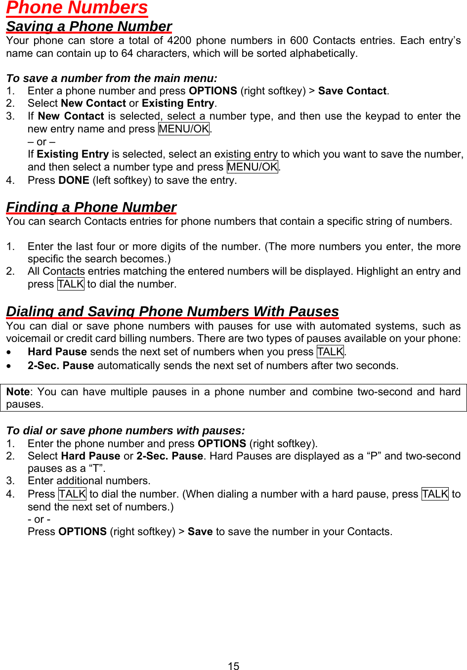  15Phone Numbers Saving a Phone Number Your phone can store a total of 4200 phone numbers in 600 Contacts entries. Each entry’s name can contain up to 64 characters, which will be sorted alphabetically.  To save a number from the main menu: 1.  Enter a phone number and press OPTIONS (right softkey) &gt; Save Contact. 2. Select New Contact or Existing Entry.  3. If New Contact is selected, select a number type, and then use the keypad to enter the new entry name and press MENU/OK.     – or –     If Existing Entry is selected, select an existing entry to which you want to save the number, and then select a number type and press MENU/OK. 4. Press DONE (left softkey) to save the entry.  Finding a Phone Number You can search Contacts entries for phone numbers that contain a specific string of numbers.  1.  Enter the last four or more digits of the number. (The more numbers you enter, the more specific the search becomes.) 2.  All Contacts entries matching the entered numbers will be displayed. Highlight an entry and press TALK to dial the number.  Dialing and Saving Phone Numbers With Pauses You can dial or save phone numbers with pauses for use with automated systems, such as voicemail or credit card billing numbers. There are two types of pauses available on your phone: •  Hard Pause sends the next set of numbers when you press TALK .  •  2-Sec. Pause automatically sends the next set of numbers after two seconds.    Note: You can have multiple pauses in a phone number and combine two-second and hard pauses.  To dial or save phone numbers with pauses: 1.  Enter the phone number and press OPTIONS (right softkey). 2. Select Hard Pause or 2-Sec. Pause. Hard Pauses are displayed as a “P” and two-second pauses as a “T”. 3.  Enter additional numbers. 4.  Press TALK to dial the number. (When dialing a number with a hard pause, press TALK to send the next set of numbers.) - or - Press OPTIONS (right softkey) &gt; Save to save the number in your Contacts.  