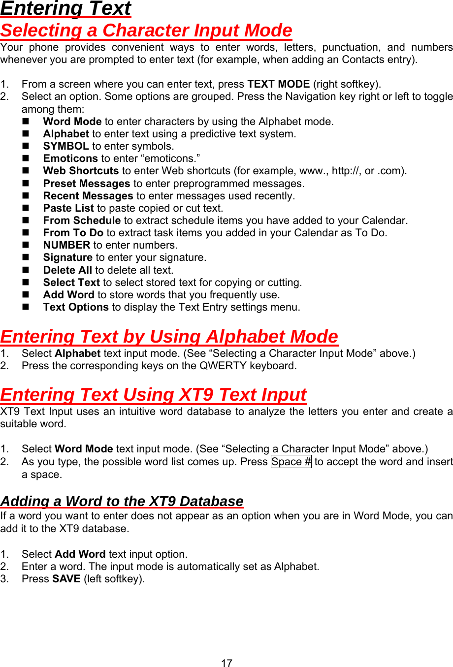  17Entering Text Selecting a Character Input Mode Your phone provides convenient ways to enter words, letters, punctuation, and numbers whenever you are prompted to enter text (for example, when adding an Contacts entry).  1.  From a screen where you can enter text, press TEXT MODE (right softkey). 2.  Select an option. Some options are grouped. Press the Navigation key right or left to toggle among them:   Word Mode to enter characters by using the Alphabet mode.   Alphabet to enter text using a predictive text system.   SYMBOL to enter symbols.   Emoticons to enter “emoticons.”   Web Shortcuts to enter Web shortcuts (for example, www., http://, or .com).   Preset Messages to enter preprogrammed messages.   Recent Messages to enter messages used recently.   Paste List to paste copied or cut text.   From Schedule to extract schedule items you have added to your Calendar.   From To Do to extract task items you added in your Calendar as To Do.   NUMBER to enter numbers.   Signature to enter your signature.   Delete All to delete all text.   Select Text to select stored text for copying or cutting.   Add Word to store words that you frequently use.   Text Options to display the Text Entry settings menu.  Entering Text by Using Alphabet Mode 1. Select Alphabet text input mode. (See “Selecting a Character Input Mode” above.) 2.  Press the corresponding keys on the QWERTY keyboard.  Entering Text Using XT9 Text Input XT9 Text Input uses an intuitive word database to analyze the letters you enter and create a suitable word.  1. Select Word Mode text input mode. (See “Selecting a Character Input Mode” above.) 2.  As you type, the possible word list comes up. Press Space # to accept the word and insert a space.    Adding a Word to the XT9 Database If a word you want to enter does not appear as an option when you are in Word Mode, you can add it to the XT9 database.  1. Select Add Word text input option. 2.  Enter a word. The input mode is automatically set as Alphabet. 3. Press SAVE (left softkey).  