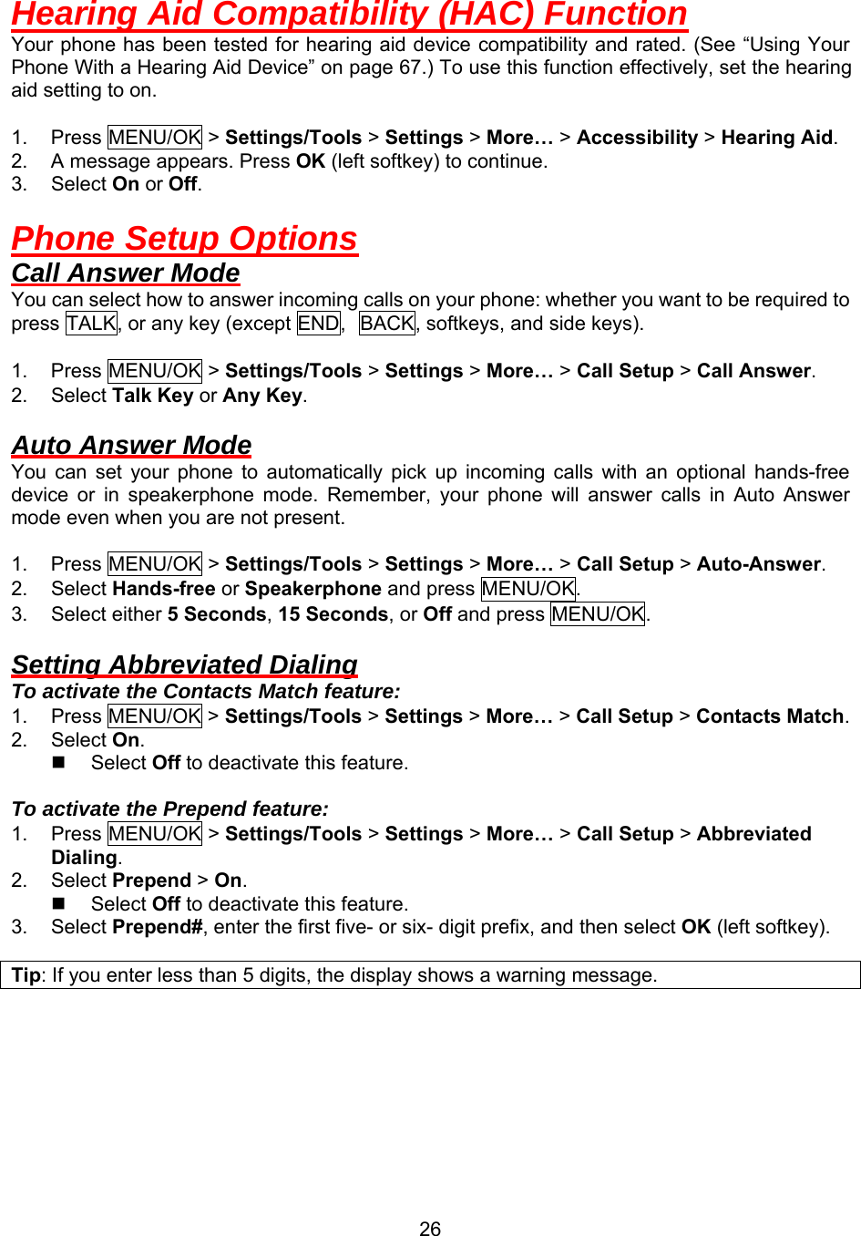  26Hearing Aid Compatibility (HAC) Function Your phone has been tested for hearing aid device compatibility and rated. (See “Using Your Phone With a Hearing Aid Device” on page 67.) To use this function effectively, set the hearing aid setting to on.  1. Press MENU/OK &gt; Settings/Tools &gt; Settings &gt; More… &gt; Accessibility &gt; Hearing Aid. 2.  A message appears. Press OK (left softkey) to continue. 3. Select On or Off.  Phone Setup Options Call Answer Mode You can select how to answer incoming calls on your phone: whether you want to be required to press TALK, or any key (except END, BACK, softkeys, and side keys).  1. Press MENU/OK &gt; Settings/Tools &gt; Settings &gt; More… &gt; Call Setup &gt; Call Answer. 2. Select Talk Key or Any Key.  Auto Answer Mode You can set your phone to automatically pick up incoming calls with an optional hands-free device or in speakerphone mode. Remember, your phone will answer calls in Auto Answer mode even when you are not present.  1. Press MENU/OK &gt; Settings/Tools &gt; Settings &gt; More… &gt; Call Setup &gt; Auto-Answer. 2. Select Hands-free or Speakerphone and press MENU/OK. 3. Select either 5 Seconds, 15 Seconds, or Off and press MENU/OK.  Setting Abbreviated Dialing To activate the Contacts Match feature: 1. Press MENU/OK &gt; Settings/Tools &gt; Settings &gt; More… &gt; Call Setup &gt; Contacts Match. 2. Select On.   Select Off to deactivate this feature.  To activate the Prepend feature: 1. Press MENU/OK &gt; Settings/Tools &gt; Settings &gt; More… &gt; Call Setup &gt; Abbreviated Dialing. 2. Select Prepend &gt; On.   Select Off to deactivate this feature. 3. Select Prepend#, enter the first five- or six- digit prefix, and then select OK (left softkey).  Tip: If you enter less than 5 digits, the display shows a warning message.  