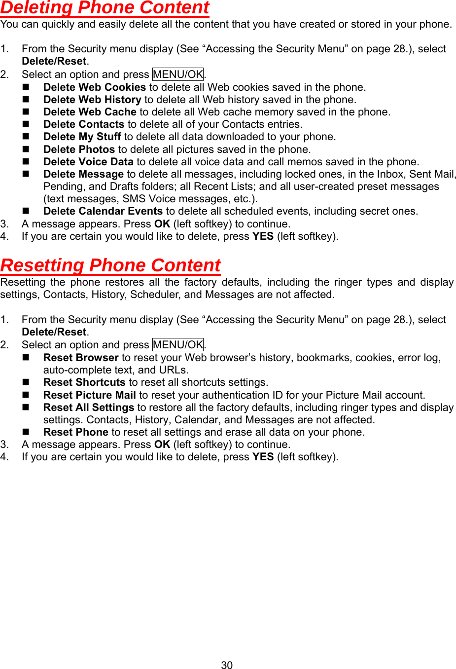  30Deleting Phone Content You can quickly and easily delete all the content that you have created or stored in your phone.  1.  From the Security menu display (See “Accessing the Security Menu” on page 28.), select Delete/Reset. 2.  Select an option and press MENU/OK.   Delete Web Cookies to delete all Web cookies saved in the phone.   Delete Web History to delete all Web history saved in the phone.   Delete Web Cache to delete all Web cache memory saved in the phone.   Delete Contacts to delete all of your Contacts entries.   Delete My Stuff to delete all data downloaded to your phone.   Delete Photos to delete all pictures saved in the phone.   Delete Voice Data to delete all voice data and call memos saved in the phone.   Delete Message to delete all messages, including locked ones, in the Inbox, Sent Mail, Pending, and Drafts folders; all Recent Lists; and all user-created preset messages (text messages, SMS Voice messages, etc.).   Delete Calendar Events to delete all scheduled events, including secret ones. 3.  A message appears. Press OK (left softkey) to continue. 4.  If you are certain you would like to delete, press YES (left softkey).  Resetting Phone Content Resetting the phone restores all the factory defaults, including the ringer types and display settings, Contacts, History, Scheduler, and Messages are not affected.  1.  From the Security menu display (See “Accessing the Security Menu” on page 28.), select Delete/Reset. 2.  Select an option and press MENU/OK.   Reset Browser to reset your Web browser’s history, bookmarks, cookies, error log, auto-complete text, and URLs.   Reset Shortcuts to reset all shortcuts settings.   Reset Picture Mail to reset your authentication ID for your Picture Mail account.   Reset All Settings to restore all the factory defaults, including ringer types and display settings. Contacts, History, Calendar, and Messages are not affected.   Reset Phone to reset all settings and erase all data on your phone. 3.  A message appears. Press OK (left softkey) to continue. 4.  If you are certain you would like to delete, press YES (left softkey).  