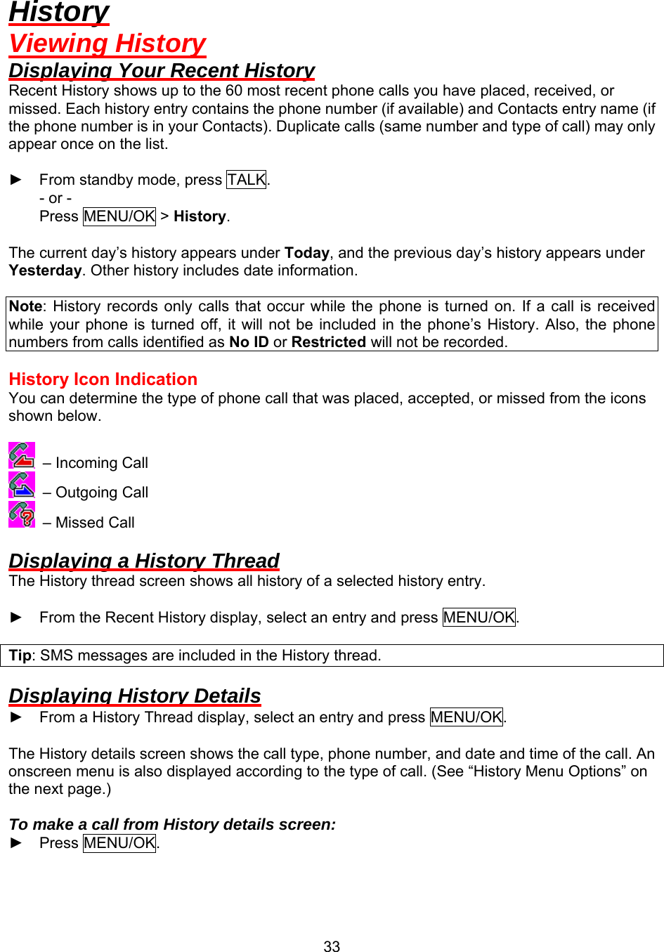  33History Viewing History Displaying Your Recent History Recent History shows up to the 60 most recent phone calls you have placed, received, or missed. Each history entry contains the phone number (if available) and Contacts entry name (if the phone number is in your Contacts). Duplicate calls (same number and type of call) may only appear once on the list.  ► From standby mode, press TALK. - or - Press MENU/OK &gt; History.  The current day’s history appears under Today, and the previous day’s history appears under Yesterday. Other history includes date information.  Note: History records only calls that occur while the phone is turned on. If a call is received while your phone is turned off, it will not be included in the phone’s History. Also, the phone numbers from calls identified as No ID or Restricted will not be recorded.  History Icon Indication You can determine the type of phone call that was placed, accepted, or missed from the icons shown below.   – Incoming Call  – Outgoing Call  – Missed Call  Displaying a History Thread The History thread screen shows all history of a selected history entry.  ► From the Recent History display, select an entry and press MENU/OK.  Tip: SMS messages are included in the History thread.  Displaying History Details ► From a History Thread display, select an entry and press MENU/OK.  The History details screen shows the call type, phone number, and date and time of the call. An onscreen menu is also displayed according to the type of call. (See “History Menu Options” on the next page.)  To make a call from History details screen: ► Press MENU/OK.  