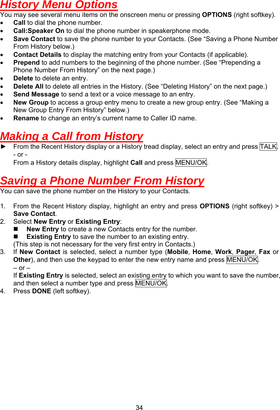  34History Menu Options You may see several menu items on the onscreen menu or pressing OPTIONS (right softkey). •  Call to dial the phone number. •  Call:Speaker On to dial the phone number in speakerphone mode. •  Save Contact to save the phone number to your Contacts. (See “Saving a Phone Number From History below.) •  Contact Details to display the matching entry from your Contacts (if applicable). •  Prepend to add numbers to the beginning of the phone number. (See “Prepending a Phone Number From History” on the next page.)                                                      •  Delete to delete an entry. •  Delete All to delete all entries in the History. (See “Deleting History” on the next page.) •  Send Message to send a text or a voice message to an entry. •  New Group to access a group entry menu to create a new group entry. (See “Making a New Group Entry From History” below.) •  Rename to change an entry’s current name to Caller ID name.  Making a Call from History ► From the Recent History display or a History tread display, select an entry and press TALK. - or - From a History details display, highlight Call and press MENU/OK.  Saving a Phone Number From History You can save the phone number on the History to your Contacts.  1.  From the Recent History display, highlight an entry and press OPTIONS (right softkey) &gt; Save Contact. 2. Select New Entry or Existing Entry:   New Entry to create a new Contacts entry for the number.   Existing Entry to save the number to an existing entry.   (This step is not necessary for the very first entry in Contacts.) 3. If New Contact is selected, select a number type (Mobile, Home,  Work, Pager,  Fax or Other), and then use the keypad to enter the new entry name and press MENU/OK.     – or –     If Existing Entry is selected, select an existing entry to which you want to save the number, and then select a number type and press MENU/OK. 4. Press DONE (left softkey).  