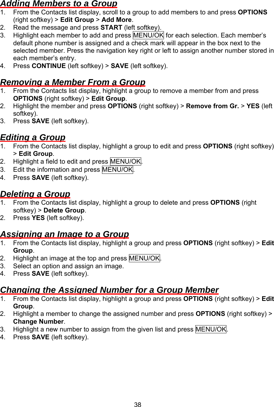  38Adding Members to a Group 1.  From the Contacts list display, scroll to a group to add members to and press OPTIONS (right softkey) &gt; Edit Group &gt; Add More. 2.  Read the message and press START (left softkey). 3.  Highlight each member to add and press MENU/OK for each selection. Each member’s default phone number is assigned and a check mark will appear in the box next to the selected member. Press the navigation key right or left to assign another number stored in each member’s entry. 4. Press CONTINUE (left softkey) &gt; SAVE (left softkey).  Removing a Member From a Group 1.  From the Contacts list display, highlight a group to remove a member from and press OPTIONS (right softkey) &gt; Edit Group. 2.  Highlight the member and press OPTIONS (right softkey) &gt; Remove from Gr. &gt; YES (left softkey). 3. Press SAVE (left softkey).  Editing a Group 1.  From the Contacts list display, highlight a group to edit and press OPTIONS (right softkey) &gt; Edit Group. 2.  Highlight a field to edit and press MENU/OK. 3.  Edit the information and press MENU/OK. 4. Press SAVE (left softkey).  Deleting a Group 1.  From the Contacts list display, highlight a group to delete and press OPTIONS (right softkey) &gt; Delete Group. 2. Press YES (left softkey).  Assigning an Image to a Group 1.  From the Contacts list display, highlight a group and press OPTIONS (right softkey) &gt; Edit Group. 2.  Highlight an image at the top and press MENU/OK. 3.  Select an option and assign an image. 4. Press SAVE (left softkey).  Changing the Assigned Number for a Group Member 1.  From the Contacts list display, highlight a group and press OPTIONS (right softkey) &gt; Edit Group. 2.  Highlight a member to change the assigned number and press OPTIONS (right softkey) &gt; Change Number. 3.  Highlight a new number to assign from the given list and press MENU/OK. 4. Press SAVE (left softkey).  