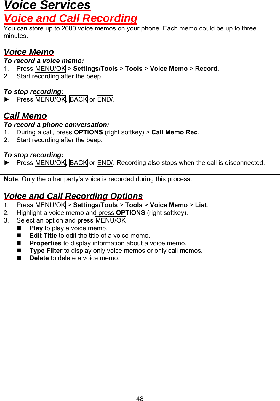  48Voice Services Voice and Call Recording You can store up to 2000 voice memos on your phone. Each memo could be up to three minutes.  Voice Memo To record a voice memo: 1. Press MENU/OK &gt; Settings/Tools &gt; Tools &gt; Voice Memo &gt; Record. 2.  Start recording after the beep.  To stop recording: ► Press MENU/OK, BACK or END/.  Call Memo To record a phone conversation: 1.  During a call, press OPTIONS (right softkey) &gt; Call Memo Rec. 2.  Start recording after the beep.  To stop recording: ► Press MENU/OK, BACK or END/. Recording also stops when the call is disconnected.  Note: Only the other party’s voice is recorded during this process.  Voice and Call Recording Options 1.  Press MENU/OK &gt; Settings/Tools &gt; Tools &gt; Voice Memo &gt; List. 2.  Highlight a voice memo and press OPTIONS (right softkey).  3.  Select an option and press MENU/OK   Play to play a voice memo.   Edit Title to edit the title of a voice memo.     Properties to display information about a voice memo.     Type Filter to display only voice memos or only call memos.     Delete to delete a voice memo.  
