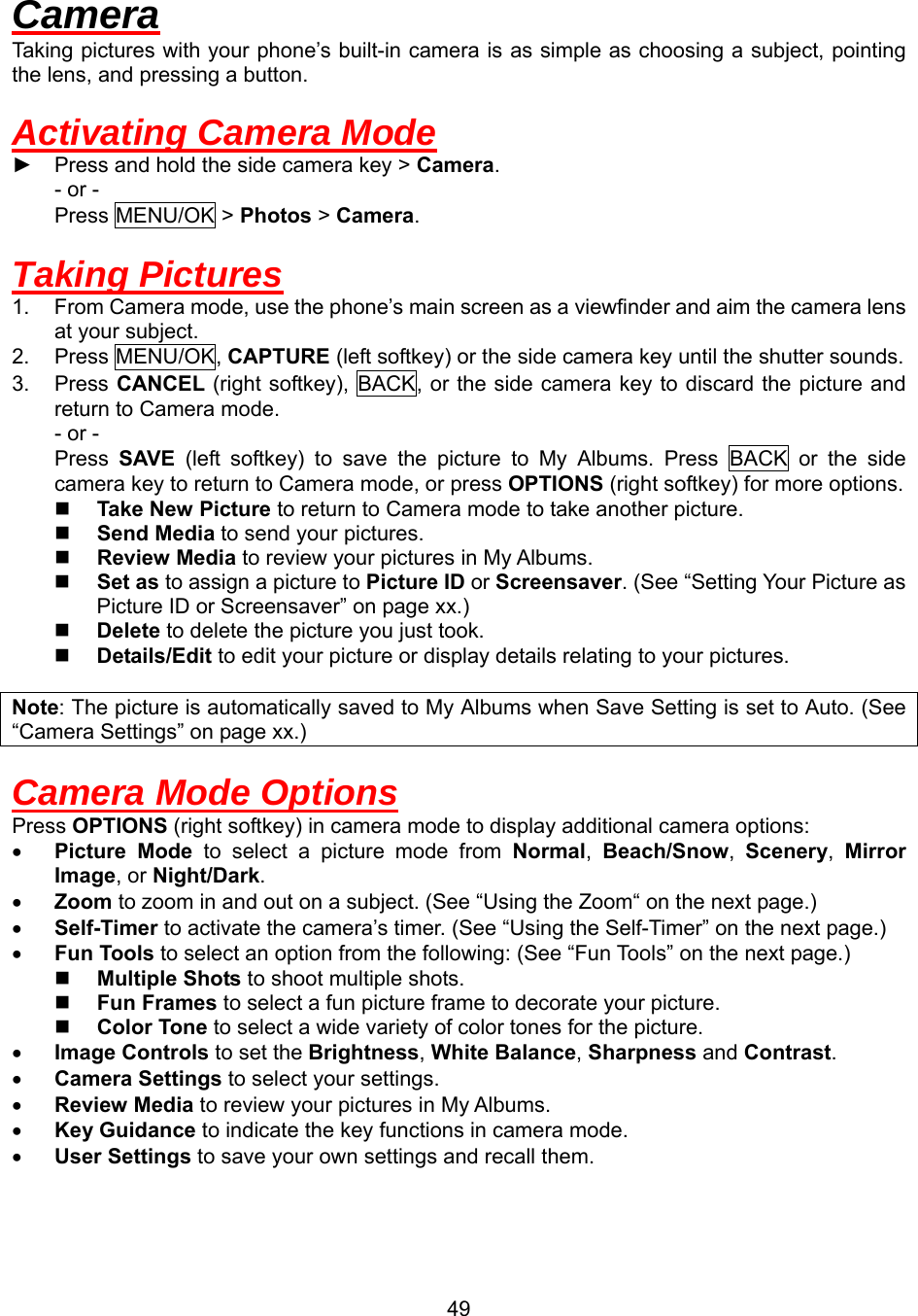  49Camera Taking pictures with your phone’s built-in camera is as simple as choosing a subject, pointing the lens, and pressing a button.  Activating Camera Mode ► Press and hold the side camera key &gt; Camera. - or - Press MENU/OK &gt; Photos &gt; Camera.  Taking Pictures 1.  From Camera mode, use the phone’s main screen as a viewfinder and aim the camera lens at your subject. 2. Press MENU/OK, CAPTURE (left softkey) or the side camera key until the shutter sounds. 3. Press CANCEL (right softkey), BACK, or the side camera key to discard the picture and return to Camera mode. - or - Press  SAVE (left softkey) to save the picture to My Albums. Press BACK or the side camera key to return to Camera mode, or press OPTIONS (right softkey) for more options.   Take New Picture to return to Camera mode to take another picture.   Send Media to send your pictures.   Review Media to review your pictures in My Albums.   Set as to assign a picture to Picture ID or Screensaver. (See “Setting Your Picture as Picture ID or Screensaver” on page xx.)   Delete to delete the picture you just took.   Details/Edit to edit your picture or display details relating to your pictures.  Note: The picture is automatically saved to My Albums when Save Setting is set to Auto. (See “Camera Settings” on page xx.)  Camera Mode Options Press OPTIONS (right softkey) in camera mode to display additional camera options: •  Picture Mode to select a picture mode from Normal,  Beach/Snow,  Scenery,  Mirror Image, or Night/Dark. •  Zoom to zoom in and out on a subject. (See “Using the Zoom“ on the next page.) •  Self-Timer to activate the camera’s timer. (See “Using the Self-Timer” on the next page.) •  Fun Tools to select an option from the following: (See “Fun Tools” on the next page.)   Multiple Shots to shoot multiple shots.   Fun Frames to select a fun picture frame to decorate your picture.   Color Tone to select a wide variety of color tones for the picture. •  Image Controls to set the Brightness, White Balance, Sharpness and Contrast. •  Camera Settings to select your settings.   •  Review Media to review your pictures in My Albums. •  Key Guidance to indicate the key functions in camera mode. •  User Settings to save your own settings and recall them.  