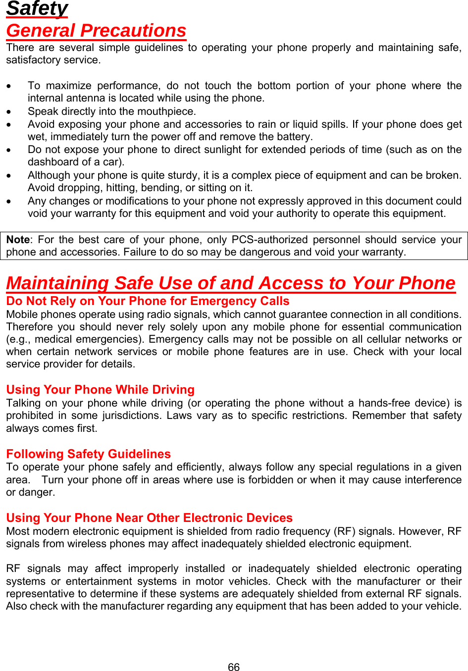  66Safety General Precautions There are several simple guidelines to operating your phone properly and maintaining safe, satisfactory service.  •  To maximize performance, do not touch the bottom portion of your phone where the internal antenna is located while using the phone. •  Speak directly into the mouthpiece. •  Avoid exposing your phone and accessories to rain or liquid spills. If your phone does get wet, immediately turn the power off and remove the battery. •  Do not expose your phone to direct sunlight for extended periods of time (such as on the dashboard of a car). •  Although your phone is quite sturdy, it is a complex piece of equipment and can be broken. Avoid dropping, hitting, bending, or sitting on it. •  Any changes or modifications to your phone not expressly approved in this document could void your warranty for this equipment and void your authority to operate this equipment.  Note: For the best care of your phone, only PCS-authorized personnel should service your phone and accessories. Failure to do so may be dangerous and void your warranty.  Maintaining Safe Use of and Access to Your Phone Do Not Rely on Your Phone for Emergency Calls Mobile phones operate using radio signals, which cannot guarantee connection in all conditions.   Therefore you should never rely solely upon any mobile phone for essential communication (e.g., medical emergencies). Emergency calls may not be possible on all cellular networks or when certain network services or mobile phone features are in use. Check with your local service provider for details.  Using Your Phone While Driving Talking on your phone while driving (or operating the phone without a hands-free device) is prohibited in some jurisdictions. Laws vary as to specific restrictions. Remember that safety always comes first.  Following Safety Guidelines To operate your phone safely and efficiently, always follow any special regulations in a given area.    Turn your phone off in areas where use is forbidden or when it may cause interference or danger.  Using Your Phone Near Other Electronic Devices Most modern electronic equipment is shielded from radio frequency (RF) signals. However, RF signals from wireless phones may affect inadequately shielded electronic equipment.    RF signals may affect improperly installed or inadequately shielded electronic operating systems or entertainment systems in motor vehicles. Check with the manufacturer or their representative to determine if these systems are adequately shielded from external RF signals. Also check with the manufacturer regarding any equipment that has been added to your vehicle.   