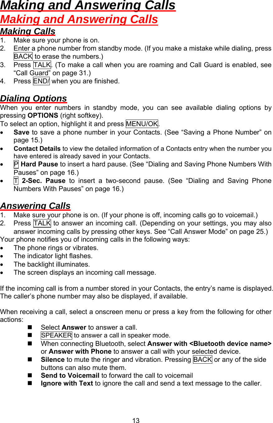 Making and Answering Calls Making and Answering Calls Making Calls 1.  Make sure your phone is on. 2.  Enter a phone number from standby mode. (If you make a mistake while dialing, press BACK to erase the numbers.) 3.  Press TALK. (To make a call when you are roaming and Call Guard is enabled, see “Call Guard” on page 31.) 4.  Press END/ when you are finished.  Dialing Options When you enter numbers in standby mode, you can see available dialing options by pressing OPTIONS (right softkey). To select an option, highlight it and press MENU/OK. •  Save to save a phone number in your Contacts. (See “Saving a Phone Number” on page 15.) •  Contact Details to view the detailed information of a Contacts entry when the number you have entered is already saved in your Contacts. •  P Hard Pause to insert a hard pause. (See “Dialing and Saving Phone Numbers With Pauses” on page 16.) •  T 2-Sec. Pause to insert a two-second pause. (See “Dialing and Saving Phone Numbers With Pauses” on page 16.)  Answering Calls 1.  Make sure your phone is on. (If your phone is off, incoming calls go to voicemail.) 2.  Press TALK to answer an incoming call. (Depending on your settings, you may also answer incoming calls by pressing other keys. See “Call Answer Mode” on page 25.) Your phone notifies you of incoming calls in the following ways: •  The phone rings or vibrates. •  The indicator light flashes. •  The backlight illuminates. •  The screen displays an incoming call message.  If the incoming call is from a number stored in your Contacts, the entry’s name is displayed. The caller’s phone number may also be displayed, if available.  When receiving a call, select a onscreen menu or press a key from the following for other actions:   Select Answer to answer a call.   SPEAKER to answer a call in speaker mode.   When connecting Bluetooth, select Answer with &lt;Bluetooth device name&gt; or Answer with Phone to answer a call with your selected device.   Silence to mute the ringer and vibration. Pressing BACK or any of the side buttons can also mute them.   Send to Voicemail to forward the call to voicemail   Ignore with Text to ignore the call and send a text message to the caller.  13