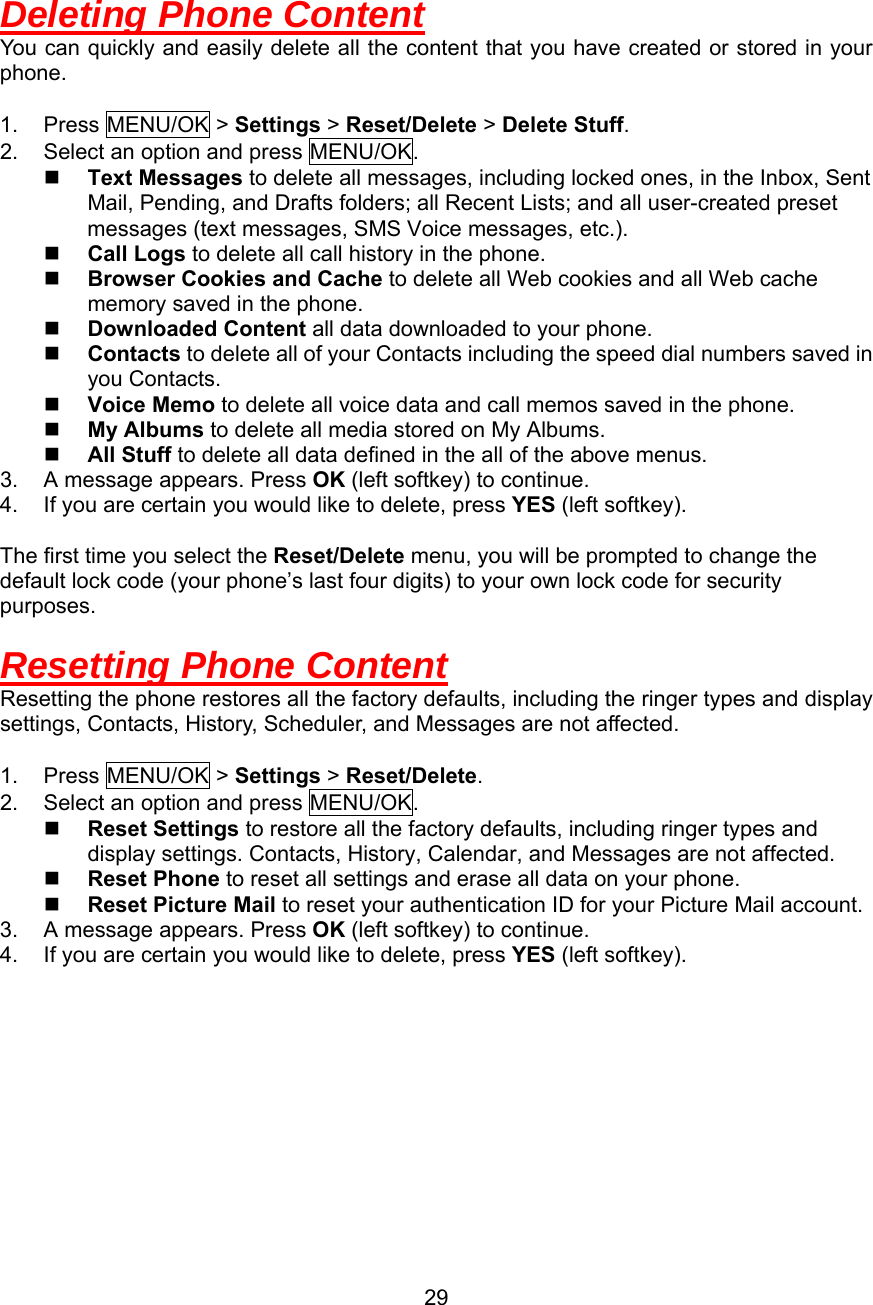   Deleting Phone Content You can quickly and easily delete all the content that you have created or stored in your phone.  1. Press MENU/OK &gt; Settings &gt; Reset/Delete &gt; Delete Stuff. 2.  Select an option and press MENU/OK.   Text Messages to delete all messages, including locked ones, in the Inbox, Sent Mail, Pending, and Drafts folders; all Recent Lists; and all user-created preset messages (text messages, SMS Voice messages, etc.).   Call Logs to delete all call history in the phone.   Browser Cookies and Cache to delete all Web cookies and all Web cache memory saved in the phone.   Downloaded Content all data downloaded to your phone.   Contacts to delete all of your Contacts including the speed dial numbers saved in you Contacts.   Voice Memo to delete all voice data and call memos saved in the phone.   My Albums to delete all media stored on My Albums.   All Stuff to delete all data defined in the all of the above menus. 3.  A message appears. Press OK (left softkey) to continue. 4.  If you are certain you would like to delete, press YES (left softkey).  The first time you select the Reset/Delete menu, you will be prompted to change the default lock code (your phone’s last four digits) to your own lock code for security purposes.  Resetting Phone Content Resetting the phone restores all the factory defaults, including the ringer types and display settings, Contacts, History, Scheduler, and Messages are not affected.  1. Press MENU/OK &gt; Settings &gt; Reset/Delete. 2.  Select an option and press MENU/OK.   Reset Settings to restore all the factory defaults, including ringer types and display settings. Contacts, History, Calendar, and Messages are not affected.   Reset Phone to reset all settings and erase all data on your phone.   Reset Picture Mail to reset your authentication ID for your Picture Mail account. 3.  A message appears. Press OK (left softkey) to continue. 4.  If you are certain you would like to delete, press YES (left softkey).  29
