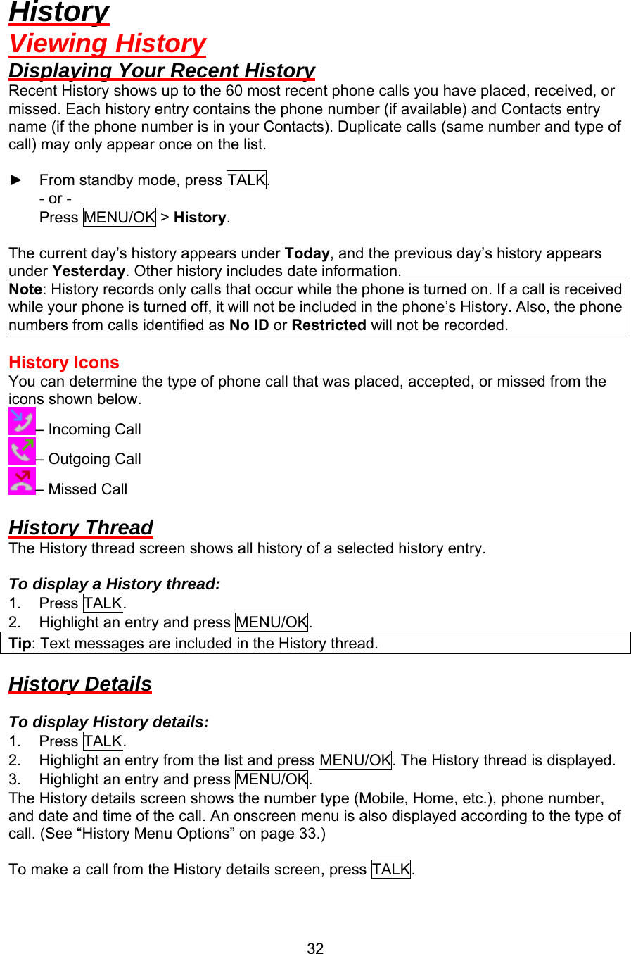 History Viewing History Displaying Your Recent History Recent History shows up to the 60 most recent phone calls you have placed, received, or missed. Each history entry contains the phone number (if available) and Contacts entry name (if the phone number is in your Contacts). Duplicate calls (same number and type of call) may only appear once on the list.  ► From standby mode, press TALK. - or - Press MENU/OK &gt; History.  The current day’s history appears under Today, and the previous day’s history appears under Yesterday. Other history includes date information. Note: History records only calls that occur while the phone is turned on. If a call is received while your phone is turned off, it will not be included in the phone’s History. Also, the phone numbers from calls identified as No ID or Restricted will not be recorded.  History Icons You can determine the type of phone call that was placed, accepted, or missed from the icons shown below. – Incoming Call – Outgoing Call – Missed Call  History Thread The History thread screen shows all history of a selected history entry.  To display a History thread: 1. Press TALK. 2.  Highlight an entry and press MENU/OK. Tip: Text messages are included in the History thread.  History Details  To display History details: 1. Press TALK. 2.  Highlight an entry from the list and press MENU/OK. The History thread is displayed. 3.  Highlight an entry and press MENU/OK. The History details screen shows the number type (Mobile, Home, etc.), phone number, and date and time of the call. An onscreen menu is also displayed according to the type of call. (See “History Menu Options” on page 33.)  To make a call from the History details screen, press TALK.  32