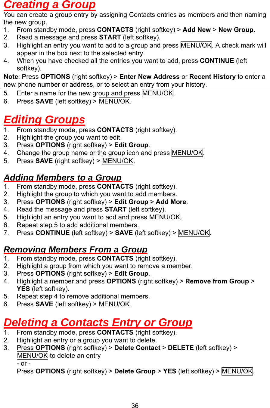 Creating a Group You can create a group entry by assigning Contacts entries as members and then naming the new group. 1.  From standby mode, press CONTACTS (right softkey) &gt; Add New &gt; New Group. 2.  Read a message and press START (left softkey). 3.  Highlight an entry you want to add to a group and press MENU/OK. A check mark will appear in the box next to the selected entry. 4.  When you have checked all the entries you want to add, press CONTINUE (left softkey). Note: Press OPTIONS (right softkey) &gt; Enter New Address or Recent History to enter a new phone number or address, or to select an entry from your history. 5.  Enter a name for the new group and press MENU/OK. 6. Press SAVE (left softkey) &gt; MENU/OK.  Editing Groups 1.  From standby mode, press CONTACTS (right softkey). 2.  Highlight the group you want to edit. 3. Press OPTIONS (right softkey) &gt; Edit Group. 4.  Change the group name or the group icon and press MENU/OK. 5. Press SAVE (right softkey) &gt; MENU/OK.  Adding Members to a Group 1.  From standby mode, press CONTACTS (right softkey). 2.  Highlight the group to which you want to add members. 3. Press OPTIONS (right softkey) &gt; Edit Group &gt; Add More. 4.  Read the message and press START (left softkey). 5.  Highlight an entry you want to add and press MENU/OK. 6.  Repeat step 5 to add additional members. 7. Press CONTINUE (left softkey) &gt; SAVE (left softkey) &gt; MENU/OK.  Removing Members From a Group 1.  From standby mode, press CONTACTS (right softkey). 2.  Highlight a group from which you want to remove a member. 3. Press OPTIONS (right softkey) &gt; Edit Group. 4.  Highlight a member and press OPTIONS (right softkey) &gt; Remove from Group &gt; YES (left softkey). 5.  Repeat step 4 to remove additional members. 6. Press SAVE (left softkey) &gt; MENU/OK.  Deleting a Contacts Entry or Group 1.  From standby mode, press CONTACTS (right softkey). 2.  Highlight an entry or a group you want to delete. 3. Press OPTIONS (right softkey) &gt; Delete Contact &gt; DELETE (left softkey) &gt; MENU/OK to delete an entry - or -     Press OPTIONS (right softkey) &gt; Delete Group &gt; YES (left softkey) &gt; MENU/OK.  36