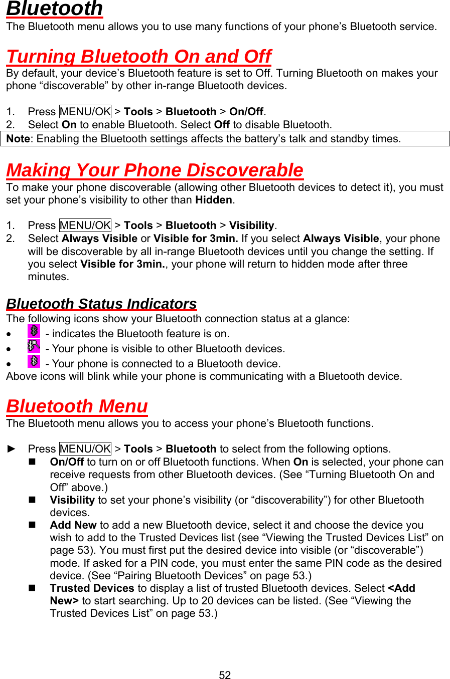 Bluetooth The Bluetooth menu allows you to use many functions of your phone’s Bluetooth service.  Turning Bluetooth On and Off By default, your device’s Bluetooth feature is set to Off. Turning Bluetooth on makes your phone “discoverable” by other in-range Bluetooth devices.  1. Press MENU/OK &gt; Tools &gt; Bluetooth &gt; On/Off. 2. Select On to enable Bluetooth. Select Off to disable Bluetooth. Note: Enabling the Bluetooth settings affects the battery’s talk and standby times.  Making Your Phone Discoverable To make your phone discoverable (allowing other Bluetooth devices to detect it), you must set your phone’s visibility to other than Hidden.  1. Press MENU/OK &gt; Tools &gt; Bluetooth &gt; Visibility. 2. Select Always Visible or Visible for 3min. If you select Always Visible, your phone will be discoverable by all in-range Bluetooth devices until you change the setting. If you select Visible for 3min., your phone will return to hidden mode after three minutes.  Bluetooth Status Indicators The following icons show your Bluetooth connection status at a glance: •    - indicates the Bluetooth feature is on. •    - Your phone is visible to other Bluetooth devices. •    - Your phone is connected to a Bluetooth device. Above icons will blink while your phone is communicating with a Bluetooth device.  Bluetooth Menu The Bluetooth menu allows you to access your phone’s Bluetooth functions.  ► Press MENU/OK &gt; Tools &gt; Bluetooth to select from the following options.   On/Off to turn on or off Bluetooth functions. When On is selected, your phone can receive requests from other Bluetooth devices. (See “Turning Bluetooth On and Off” above.)   Visibility to set your phone’s visibility (or “discoverability”) for other Bluetooth devices.   Add New to add a new Bluetooth device, select it and choose the device you wish to add to the Trusted Devices list (see “Viewing the Trusted Devices List” on page 53). You must first put the desired device into visible (or “discoverable”) mode. If asked for a PIN code, you must enter the same PIN code as the desired device. (See “Pairing Bluetooth Devices” on page 53.)   Trusted Devices to display a list of trusted Bluetooth devices. Select &lt;Add New&gt; to start searching. Up to 20 devices can be listed. (See “Viewing the Trusted Devices List” on page 53.)  52