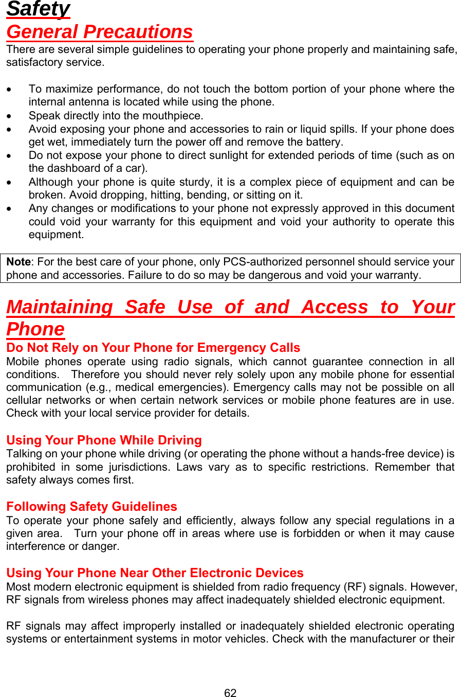 Safety General Precautions There are several simple guidelines to operating your phone properly and maintaining safe, satisfactory service.  •  To maximize performance, do not touch the bottom portion of your phone where the internal antenna is located while using the phone. •  Speak directly into the mouthpiece. •  Avoid exposing your phone and accessories to rain or liquid spills. If your phone does get wet, immediately turn the power off and remove the battery. •  Do not expose your phone to direct sunlight for extended periods of time (such as on the dashboard of a car). •  Although your phone is quite sturdy, it is a complex piece of equipment and can be broken. Avoid dropping, hitting, bending, or sitting on it. •  Any changes or modifications to your phone not expressly approved in this document could void your warranty for this equipment and void your authority to operate this equipment.  Note: For the best care of your phone, only PCS-authorized personnel should service your phone and accessories. Failure to do so may be dangerous and void your warranty.  Maintaining Safe Use of and Access to Your Phone Do Not Rely on Your Phone for Emergency Calls Mobile phones operate using radio signals, which cannot guarantee connection in all conditions.    Therefore you should never rely solely upon any mobile phone for essential communication (e.g., medical emergencies). Emergency calls may not be possible on all cellular networks or when certain network services or mobile phone features are in use. Check with your local service provider for details.  Using Your Phone While Driving Talking on your phone while driving (or operating the phone without a hands-free device) is prohibited in some jurisdictions. Laws vary as to specific restrictions. Remember that safety always comes first.  Following Safety Guidelines To operate your phone safely and efficiently, always follow any special regulations in a given area.    Turn your phone off in areas where use is forbidden or when it may cause interference or danger.  Using Your Phone Near Other Electronic Devices Most modern electronic equipment is shielded from radio frequency (RF) signals. However, RF signals from wireless phones may affect inadequately shielded electronic equipment.    RF signals may affect improperly installed or inadequately shielded electronic operating systems or entertainment systems in motor vehicles. Check with the manufacturer or their  62