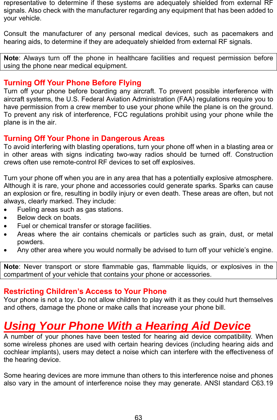 representative to determine if these systems are adequately shielded from external RF signals. Also check with the manufacturer regarding any equipment that has been added to your vehicle.    Consult the manufacturer of any personal medical devices, such as pacemakers and hearing aids, to determine if they are adequately shielded from external RF signals.  Note: Always turn off the phone in healthcare facilities and request permission before using the phone near medical equipment.  Turning Off Your Phone Before Flying Turn off your phone before boarding any aircraft. To prevent possible interference with aircraft systems, the U.S. Federal Aviation Administration (FAA) regulations require you to have permission from a crew member to use your phone while the plane is on the ground. To prevent any risk of interference, FCC regulations prohibit using your phone while the plane is in the air.  Turning Off Your Phone in Dangerous Areas To avoid interfering with blasting operations, turn your phone off when in a blasting area or in other areas with signs indicating two-way radios should be turned off. Construction crews often use remote-control RF devices to set off explosives.  Turn your phone off when you are in any area that has a potentially explosive atmosphere. Although it is rare, your phone and accessories could generate sparks. Sparks can cause an explosion or fire, resulting in bodily injury or even death. These areas are often, but not always, clearly marked. They include: •  Fueling areas such as gas stations. •  Below deck on boats. •  Fuel or chemical transfer or storage facilities. •  Areas where the air contains chemicals or particles such as grain, dust, or metal powders. •  Any other area where you would normally be advised to turn off your vehicle’s engine.  Note: Never transport or store flammable gas, flammable liquids, or explosives in the compartment of your vehicle that contains your phone or accessories.  Restricting Children’s Access to Your Phone Your phone is not a toy. Do not allow children to play with it as they could hurt themselves and others, damage the phone or make calls that increase your phone bill.   Using Your Phone With a Hearing Aid Device A number of your phones have been tested for hearing aid device compatibility. When some wireless phones are used with certain hearing devices (including hearing aids and cochlear implants), users may detect a noise which can interfere with the effectiveness of the hearing device.  Some hearing devices are more immune than others to this interference noise and phones also vary in the amount of interference noise they may generate. ANSI standard C63.19  63
