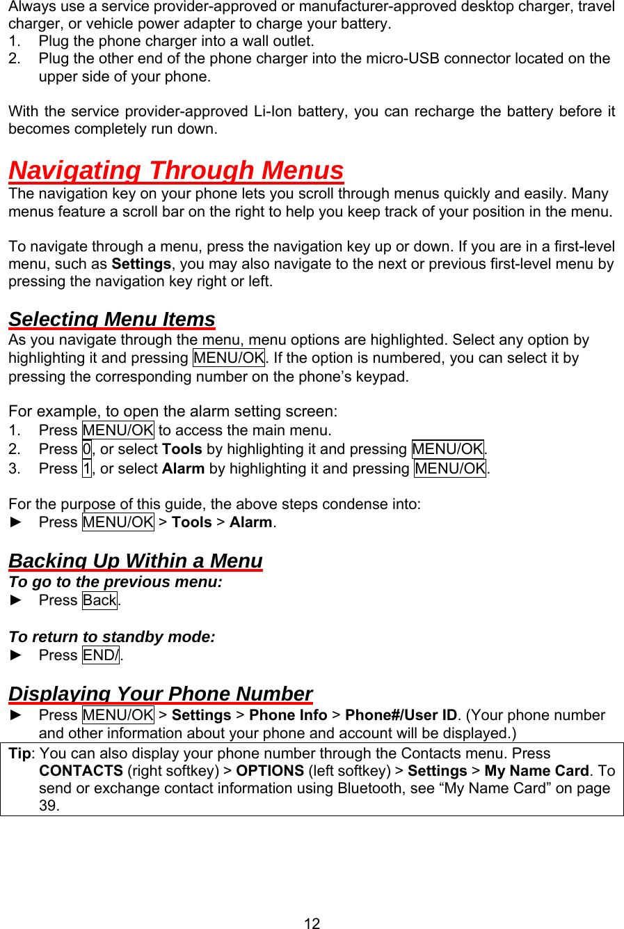  Always use a service provider-approved or manufacturer-approved desktop charger, travel charger, or vehicle power adapter to charge your battery. 1.  Plug the phone charger into a wall outlet. 2.  Plug the other end of the phone charger into the micro-USB connector located on the upper side of your phone.  With the service provider-approved Li-Ion battery, you can recharge the battery before it becomes completely run down.  Navigating Through Menus The navigation key on your phone lets you scroll through menus quickly and easily. Many menus feature a scroll bar on the right to help you keep track of your position in the menu.  To navigate through a menu, press the navigation key up or down. If you are in a first-level menu, such as Settings, you may also navigate to the next or previous first-level menu by pressing the navigation key right or left.  Selecting Menu Items As you navigate through the menu, menu options are highlighted. Select any option by highlighting it and pressing MENU/OK. If the option is numbered, you can select it by pressing the corresponding number on the phone’s keypad.  For example, to open the alarm setting screen: 1. Press MENU/OK to access the main menu. 2.  Press 0, or select Tools by highlighting it and pressing MENU/OK. 3.  Press 1, or select Alarm by highlighting it and pressing MENU/OK.  For the purpose of this guide, the above steps condense into: ► Press MENU/OK &gt; Tools &gt; Alarm.  Backing Up Within a Menu To go to the previous menu: ► Press Back.  To return to standby mode:   ► Press END/.  Displaying Your Phone Number ► Press MENU/OK &gt; Settings &gt; Phone Info &gt; Phone#/User ID. (Your phone number and other information about your phone and account will be displayed.) Tip: You can also display your phone number through the Contacts menu. Press CONTACTS (right softkey) &gt; OPTIONS (left softkey) &gt; Settings &gt; My Name Card. To send or exchange contact information using Bluetooth, see “My Name Card” on page 39.  12