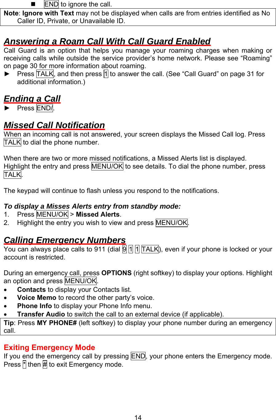   END to ignore the call. Note: Ignore with Text may not be displayed when calls are from entries identified as No Caller ID, Private, or Unavailable ID.  Answering a Roam Call With Call Guard Enabled Call Guard is an option that helps you manage your roaming charges when making or receiving calls while outside the service provider’s home network. Please see “Roaming” on page 30 for more information about roaming. ► Press TALK, and then press 1 to answer the call. (See “Call Guard” on page 31 for additional information.)  Ending a Call ► Press END/.   Missed Call Notification When an incoming call is not answered, your screen displays the Missed Call log. Press TALK to dial the phone number.  When there are two or more missed notifications, a Missed Alerts list is displayed. Highlight the entry and press MENU/OK to see details. To dial the phone number, press TALK.  The keypad will continue to flash unless you respond to the notifications.  To display a Misses Alerts entry from standby mode: 1. Press MENU/OK &gt; Missed Alerts. 2.  Highlight the entry you wish to view and press MENU/OK.  Calling Emergency Numbers You can always place calls to 911 (dial 9 1 1 TALK), even if your phone is locked or your account is restricted.    During an emergency call, press OPTIONS (right softkey) to display your options. Highlight an option and press MENU/OK. •  Contacts to display your Contacts list. •  Voice Memo to record the other party’s voice. •  Phone Info to display your Phone Info menu. •  Transfer Audio to switch the call to an external device (if applicable). Tip: Press MY PHONE# (left softkey) to display your phone number during an emergency call.  Exiting Emergency Mode If you end the emergency call by pressing END, your phone enters the Emergency mode. Press * then # to exit Emergency mode.   14