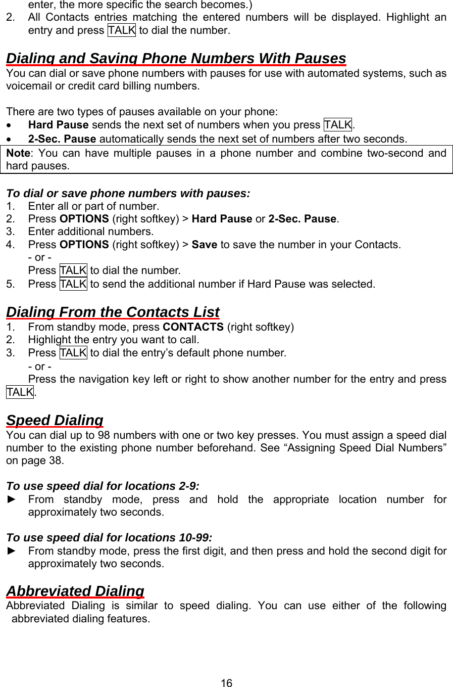 enter, the more specific the search becomes.) 2.  All Contacts entries matching the entered numbers will be displayed. Highlight an entry and press TALK to dial the number.  Dialing and Saving Phone Numbers With Pauses You can dial or save phone numbers with pauses for use with automated systems, such as voicemail or credit card billing numbers.  There are two types of pauses available on your phone: •  Hard Pause sends the next set of numbers when you press TALK. •  2-Sec. Pause automatically sends the next set of numbers after two seconds. Note: You can have multiple pauses in a phone number and combine two-second and hard pauses.  To dial or save phone numbers with pauses: 1.  Enter all or part of number. 2. Press OPTIONS (right softkey) &gt; Hard Pause or 2-Sec. Pause. 3.  Enter additional numbers. 4. Press OPTIONS (right softkey) &gt; Save to save the number in your Contacts. - or - Press TALK to dial the number. 5.  Press TALK to send the additional number if Hard Pause was selected.  Dialing From the Contacts List 1.  From standby mode, press CONTACTS (right softkey) 2.  Highlight the entry you want to call. 3.  Press TALK to dial the entry’s default phone number. - or - Press the navigation key left or right to show another number for the entry and press TALK .  Speed Dialing You can dial up to 98 numbers with one or two key presses. You must assign a speed dial number to the existing phone number beforehand. See “Assigning Speed Dial Numbers” on page 38.  To use speed dial for locations 2-9: ► From standby mode, press and hold the appropriate location number for approximately two seconds.  To use speed dial for locations 10-99: ► From standby mode, press the first digit, and then press and hold the second digit for approximately two seconds.  Abbreviated Dialing Abbreviated Dialing is similar to speed dialing. You can use either of the following abbreviated dialing features.  16