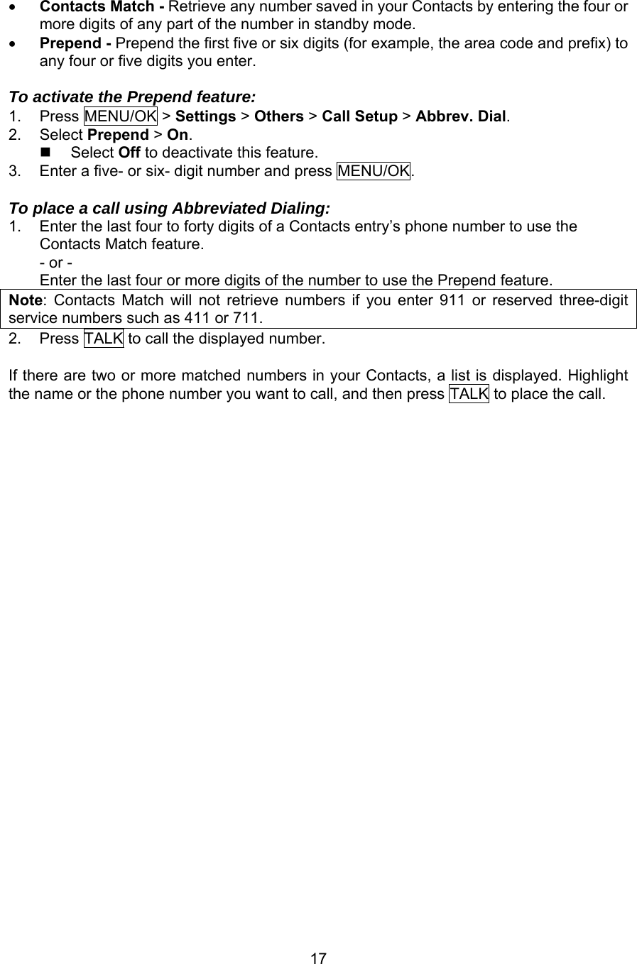 •  Contacts Match - Retrieve any number saved in your Contacts by entering the four or more digits of any part of the number in standby mode. •  Prepend - Prepend the first five or six digits (for example, the area code and prefix) to any four or five digits you enter.  To activate the Prepend feature: 1. Press MENU/OK &gt; Settings &gt; Others &gt; Call Setup &gt; Abbrev. Dial. 2. Select Prepend &gt; On.   Select Off to deactivate this feature. 3.  Enter a five- or six- digit number and press MENU/OK.  To place a call using Abbreviated Dialing: 1.  Enter the last four to forty digits of a Contacts entry’s phone number to use the Contacts Match feature. - or - Enter the last four or more digits of the number to use the Prepend feature. Note: Contacts Match will not retrieve numbers if you enter 911 or reserved three-digit service numbers such as 411 or 711. 2.  Press TALK to call the displayed number.  If there are two or more matched numbers in your Contacts, a list is displayed. Highlight the name or the phone number you want to call, and then press TALK to place the call. 17