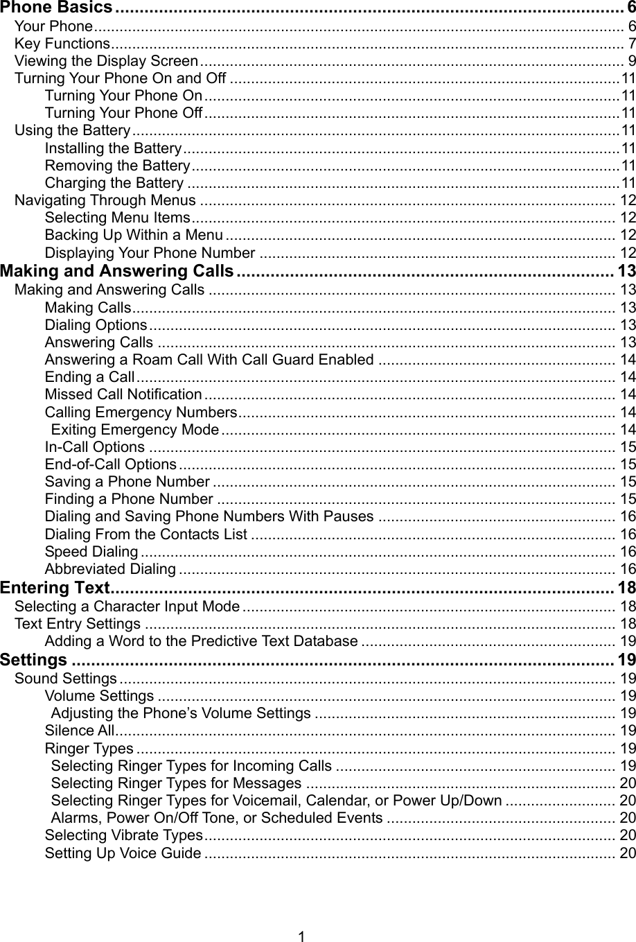 Phone Basics ......................................................................................................... 6 Your Phone............................................................................................................................. 6 Key Functions......................................................................................................................... 7 Viewing the Display Screen.................................................................................................... 9 Turning Your Phone On and Off ............................................................................................11 Turning Your Phone On..................................................................................................11 Turning Your Phone Off..................................................................................................11 Using the Battery...................................................................................................................11 Installing the Battery.......................................................................................................11 Removing the Battery.....................................................................................................11 Charging the Battery ......................................................................................................11 Navigating Through Menus .................................................................................................. 12 Selecting Menu Items.................................................................................................... 12 Backing Up Within a Menu ............................................................................................ 12 Displaying Your Phone Number .................................................................................... 12 Making and Answering Calls .............................................................................. 13 Making and Answering Calls ................................................................................................ 13 Making Calls.................................................................................................................. 13 Dialing Options.............................................................................................................. 13 Answering Calls ............................................................................................................ 13 Answering a Roam Call With Call Guard Enabled ........................................................ 14 Ending a Call................................................................................................................. 14 Missed Call Notification................................................................................................. 14 Calling Emergency Numbers......................................................................................... 14 Exiting Emergency Mode............................................................................................. 14 In-Call Options .............................................................................................................. 15 End-of-Call Options ....................................................................................................... 15 Saving a Phone Number ............................................................................................... 15 Finding a Phone Number .............................................................................................. 15 Dialing and Saving Phone Numbers With Pauses ........................................................ 16 Dialing From the Contacts List ...................................................................................... 16 Speed Dialing ................................................................................................................ 16 Abbreviated Dialing ....................................................................................................... 16 Entering Text........................................................................................................ 18 Selecting a Character Input Mode ........................................................................................ 18 Text Entry Settings ............................................................................................................... 18 Adding a Word to the Predictive Text Database ............................................................ 19 Settings ................................................................................................................ 19 Sound Settings ..................................................................................................................... 19 Volume Settings ............................................................................................................ 19 Adjusting the Phone’s Volume Settings ....................................................................... 19 Silence All...................................................................................................................... 19 Ringer Types ................................................................................................................. 19 Selecting Ringer Types for Incoming Calls .................................................................. 19 Selecting Ringer Types for Messages ......................................................................... 20 Selecting Ringer Types for Voicemail, Calendar, or Power Up/Down .......................... 20 Alarms, Power On/Off Tone, or Scheduled Events ...................................................... 20 Selecting Vibrate Types................................................................................................. 20 Setting Up Voice Guide ................................................................................................. 20  1