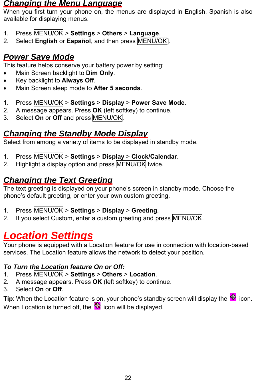  Changing the Menu Language When you first turn your phone on, the menus are displayed in English. Spanish is also available for displaying menus.  1. Press MENU/OK &gt; Settings &gt; Others &gt; Language.  2. Select English or Español, and then press MENU/OK].  Power Save Mode This feature helps conserve your battery power by setting: •  Main Screen backlight to Dim Only. •  Key backlight to Always Off. •  Main Screen sleep mode to After 5 seconds.  1. Press MENU/OK &gt; Settings &gt; Display &gt; Power Save Mode. 2.  A message appears. Press OK (left softkey) to continue. 3. Select On or Off and press MENU/OK.  Changing the Standby Mode Display Select from among a variety of items to be displayed in standby mode.  1. Press MENU/OK &gt; Settings &gt; Display &gt; Clock/Calendar. 2.  Highlight a display option and press MENU/OK twice.  Changing the Text Greeting The text greeting is displayed on your phone’s screen in standby mode. Choose the phone’s default greeting, or enter your own custom greeting.  1. Press MENU/OK &gt; Settings &gt; Display &gt; Greeting. 2.  If you select Custom, enter a custom greeting and press MENU/OK.  Location Settings Your phone is equipped with a Location feature for use in connection with location-based services. The Location feature allows the network to detect your position.  To Turn the Location feature On or Off: 1. Press MENU/OK &gt; Settings &gt; Others &gt; Location. 2.  A message appears. Press OK (left softkey) to continue. 3. Select On or Off. Tip: When the Location feature is on, your phone’s standby screen will display the   ico . nWhen Location is turned off, the    ico  will be displayed. n  22