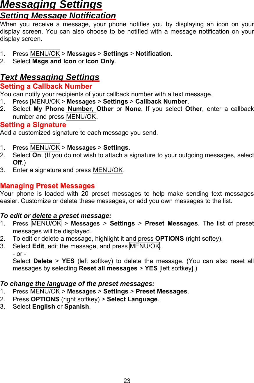  Messaging Settings Setting Message Notification When you receive a message, your phone notifies you by displaying an icon on your display screen. You can also choose to be notified with a message notification on your display screen.  1.  Press MENU/OK &gt; Messages &gt; Settings &gt; Notification. 2. Select Msgs and Icon or Icon Only.  Text Messaging Settings Setting a Callback Number You can notify your recipients of your callback number with a text message. 1.  Press [MENU/OK &gt; Messages &gt; Settings &gt; Callback Number. 2. Select My Phone Number,  Other  or  None. If you select Other, enter a callback number and press MENU/OK. Setting a Signature Add a customized signature to each message you send.  1.  Press MENU/OK &gt; Messages &gt; Settings. 2. Select On. (If you do not wish to attach a signature to your outgoing messages, select Off.) 3.  Enter a signature and press MENU/OK.  Managing Preset Messages Your phone is loaded with 20 preset messages to help make sending text messages easier. Customize or delete these messages, or add you own messages to the list.  To edit or delete a preset message: 1.  Press  MENU/OK &gt; Messages &gt; Settings &gt;  Preset Messages. The list of preset messages will be displayed. 2.  To edit or delete a message, highlight it and press OPTIONS (right softey). 3. Select Edit, edit the message, and press MENU/OK. - or - Select  Delete &gt; YES (left softkey) to delete the message. (You can also reset all messages by selecting Reset all messages &gt; YES [left softkey].)  To change the language of the preset messages: 1.  Press MENU/OK &gt; Messages &gt; Settings &gt; Preset Messages. 2. Press OPTIONS (right softkey) &gt; Select Language. 3. Select English or Spanish.   23