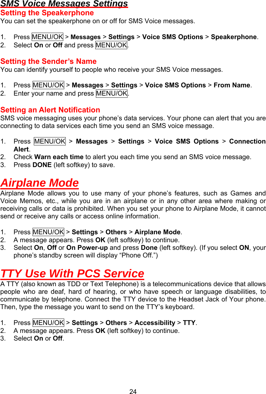   SMS Voice Messages Settings Setting the Speakerphone You can set the speakerphone on or off for SMS Voice messages.  1.  Press MENU/OK &gt; Messages &gt; Settings &gt; Voice SMS Options &gt; Speakerphone. 2. Select On or Off and press MENU/OK.  Setting the Sender’s Name You can identify yourself to people who receive your SMS Voice messages.  1. Press MENU/OK &gt; Messages &gt; Settings &gt; Voice SMS Options &gt; From Name. 2.  Enter your name and press MENU/OK.  Setting an Alert Notification SMS voice messaging uses your phone’s data services. Your phone can alert that you are connecting to data services each time you send an SMS voice message.  1. Press MENU/OK &gt; Messages &gt; Settings &gt; Voice SMS Options &gt; Connection Alert. 2. Check Warn each time to alert you each time you send an SMS voice message. 3. Press DONE (left softkey) to save.  Airplane Mode Airplane Mode allows you to use many of your phone’s features, such as Games and Voice Memos, etc., while you are in an airplane or in any other area where making or receiving calls or data is prohibited. When you set your phone to Airplane Mode, it cannot send or receive any calls or access online information.  1. Press MENU/OK &gt; Settings &gt; Others &gt; Airplane Mode. 2.  A message appears. Press OK (left softkey) to continue. 3. Select On, Off or On Power-up and press Done (left softkey). (If you select ON, your phone’s standby screen will display “Phone Off.”)  TTY Use With PCS Service A TTY (also known as TDD or Text Telephone) is a telecommunications device that allows people who are deaf, hard of hearing, or who have speech or language disabilities, to communicate by telephone. Connect the TTY device to the Headset Jack of Your phone. Then, type the message you want to send on the TTY’s keyboard.  1. Press MENU/OK &gt; Settings &gt; Others &gt; Accessibility &gt; TTY. 2.  A message appears. Press OK (left softkey) to continue. 3. Select On or Off.   24