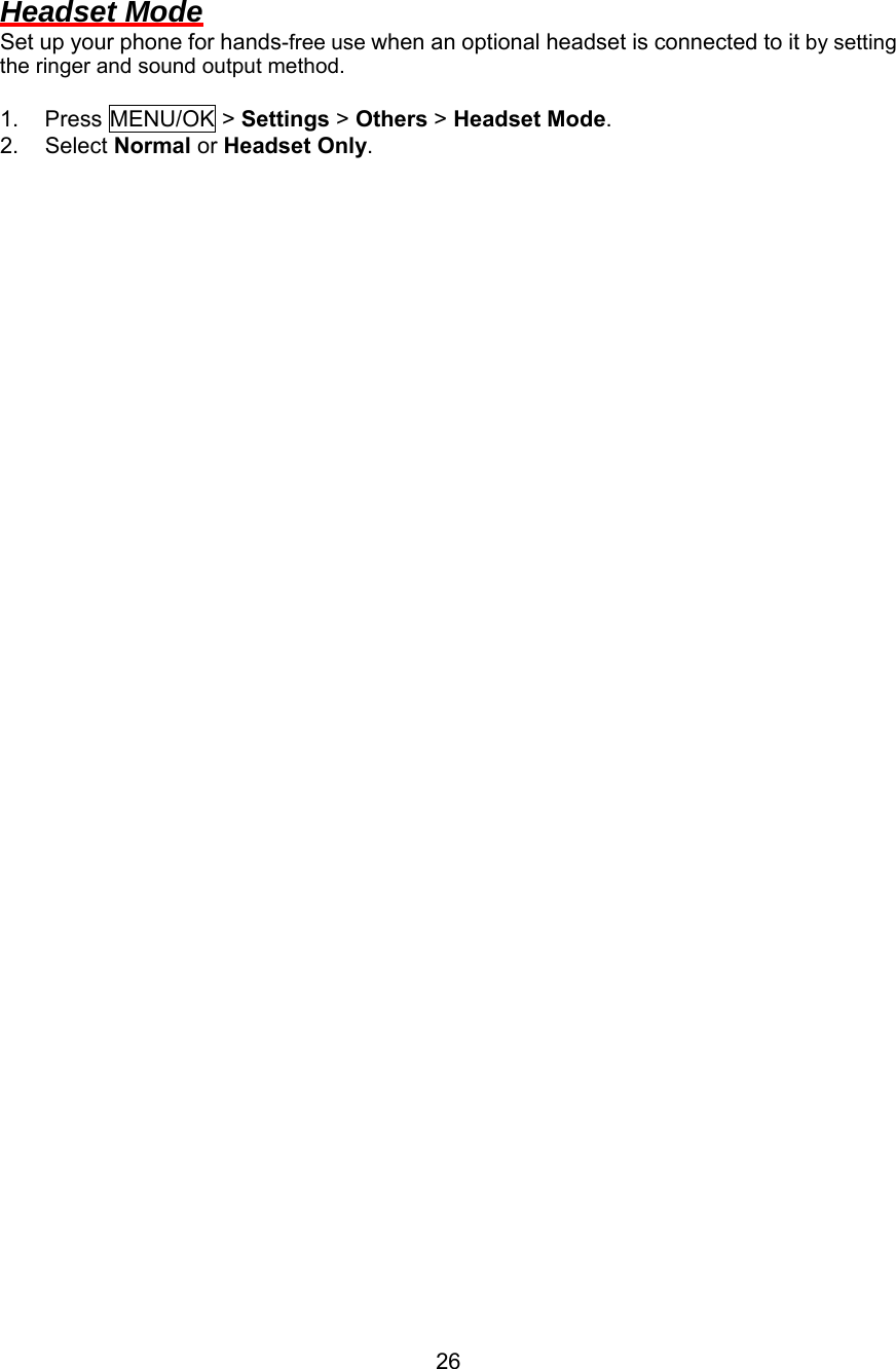  Headset Mode Set up your phone for hands-free use when an optional headset is connected to it by setting the ringer and sound output method.  1. Press MENU/OK &gt; Settings &gt; Others &gt; Headset Mode. 2. Select Normal or Headset Only.                                          26