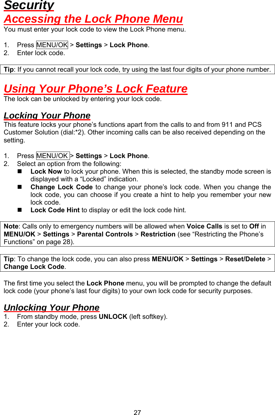 Security Accessing the Lock Phone Menu You must enter your lock code to view the Lock Phone menu.  1. Press MENU/OK &gt; Settings &gt; Lock Phone. 2. Enter lock code.  Tip: If you cannot recall your lock code, try using the last four digits of your phone number.  Using Your Phone’s Lock Feature The lock can be unlocked by entering your lock code.  Locking Your Phone This feature locks your phone’s functions apart from the calls to and from 911 and PCS Customer Solution (dial:*2). Other incoming calls can be also received depending on the setting.  1.  Press MENU/OK &gt; Settings &gt; Lock Phone. 2.  Select an option from the following:   Lock Now to lock your phone. When this is selected, the standby mode screen is displayed with a “Locked” indication.   Change Lock Code to change your phone’s lock code. When you change the lock code, you can choose if you create a hint to help you remember your new lock code.   Lock Code Hint to display or edit the lock code hint.  Note: Calls only to emergency numbers will be allowed when Voice Calls is set to Off in MENU/OK &gt; Settings &gt; Parental Controls &gt; Restriction (see “Restricting the Phone’s Functions” on page 28).  Tip: To change the lock code, you can also press MENU/OK &gt; Settings &gt; Reset/Delete &gt; Change Lock Code.  The first time you select the Lock Phone menu, you will be prompted to change the default lock code (your phone’s last four digits) to your own lock code for security purposes.  Unlocking Your Phone 1.  From standby mode, press UNLOCK (left softkey). 2.  Enter your lock code.         27