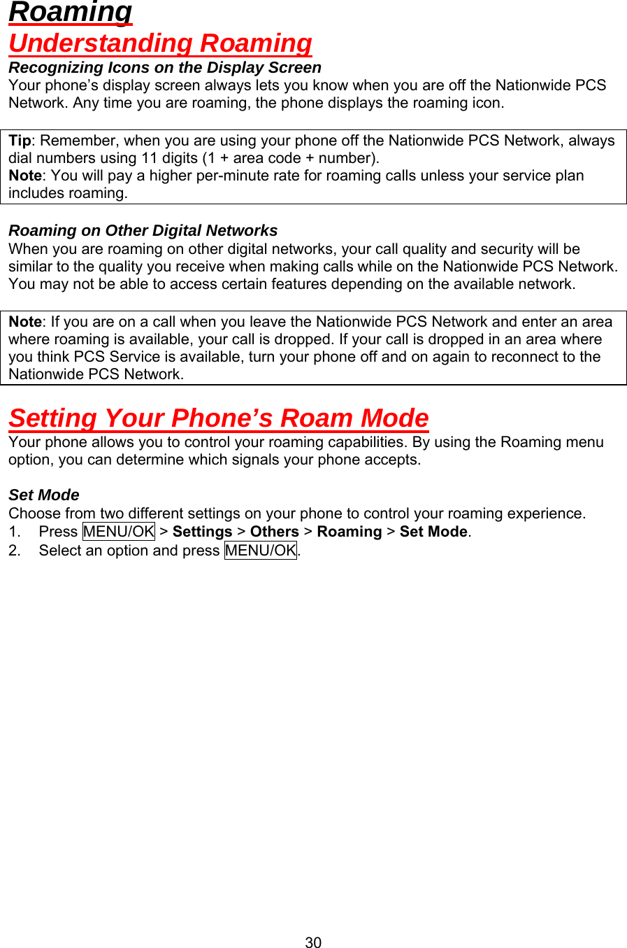 Roaming Understanding Roaming Recognizing Icons on the Display Screen Your phone’s display screen always lets you know when you are off the Nationwide PCS Network. Any time you are roaming, the phone displays the roaming icon.  Tip: Remember, when you are using your phone off the Nationwide PCS Network, always dial numbers using 11 digits (1 + area code + number). Note: You will pay a higher per-minute rate for roaming calls unless your service plan includes roaming.  Roaming on Other Digital Networks When you are roaming on other digital networks, your call quality and security will be similar to the quality you receive when making calls while on the Nationwide PCS Network. You may not be able to access certain features depending on the available network.  Note: If you are on a call when you leave the Nationwide PCS Network and enter an area where roaming is available, your call is dropped. If your call is dropped in an area where you think PCS Service is available, turn your phone off and on again to reconnect to the Nationwide PCS Network.  Setting Your Phone’s Roam Mode Your phone allows you to control your roaming capabilities. By using the Roaming menu option, you can determine which signals your phone accepts.  Set Mode Choose from two different settings on your phone to control your roaming experience. 1. Press MENU/OK &gt; Settings &gt; Others &gt; Roaming &gt; Set Mode. 2.  Select an option and press MENU/OK.                   30