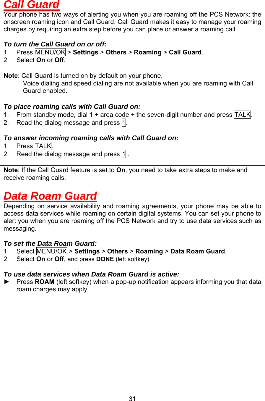 Call Guard Your phone has two ways of alerting you when you are roaming off the PCS Network: the onscreen roaming icon and Call Guard. Call Guard makes it easy to manage your roaming charges by requiring an extra step before you can place or answer a roaming call.  To turn the Call Guard on or off: 1. Press MENU/OK &gt; Settings &gt; Others &gt; Roaming &gt; Call Guard. 2. Select On or Off.  Note: Call Guard is turned on by default on your phone.       Voice dialing and speed dialing are not available when you are roaming with Call Guard enabled.  To place roaming calls with Call Guard on: 1.  From standby mode, dial 1 + area code + the seven-digit number and press TALK. 2.  Read the dialog message and press 1.  To answer incoming roaming calls with Call Guard on: 1. Press TALK. 2.  Read the dialog message and press 1 .  Note: If the Call Guard feature is set to On, you need to take extra steps to make and receive roaming calls.  Data Roam Guard Depending on service availability and roaming agreements, your phone may be able to access data services while roaming on certain digital systems. You can set your phone to alert you when you are roaming off the PCS Network and try to use data services such as messaging.  To set the Data Roam Guard: 1. Select MENU/OK &gt; Settings &gt; Others &gt; Roaming &gt; Data Roam Guard. 2. Select On or Off, and press DONE (left softkey).  To use data services when Data Roam Guard is active: ► Press ROAM (left softkey) when a pop-up notification appears informing you that data roam charges may apply.   31