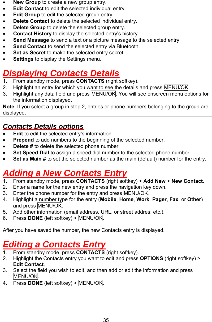 •  New Group to create a new group entry. •  Edit Contact to edit the selected individual entry. •  Edit Group to edit the selected group entry. •  Delete Contact to delete the selected individual entry. •  Delete Group to delete the selected group entry. •  Contact History to display the selected entry’s history. •  Send Message to send a text or a picture message to the selected entry. •  Send Contact to send the selected entry via Bluetooth. •  Set as Secret to make the selected entry secret. •  Settings to display the Settings menu.  Displaying Contacts Details 1.  From standby mode, press CONTACTS (right softkey). 2.  Highlight an entry for which you want to see the details and press MENU/OK. 3.  Highlight any data field and press MENU/OK. You will see onscreen menu options for the information displayed. Note: If you select a group in step 2, entries or phone numbers belonging to the group are displayed.  Contacts Details options •  Edit to edit the selected entry’s information. •  Prepend to add numbers to the beginning of the selected number. •  Delete # to delete the selected phone number. •  Set Speed Dial to assign a speed dial number to the selected phone number. •  Set as Main # to set the selected number as the main (default) number for the entry.  Adding a New Contacts Entry 1.  From standby mode, press CONTACTS (right softkey) &gt; Add New &gt; New Contact. 2.  Enter a name for the new entry and press the navigation key down. 3.  Enter the phone number for the entry and press MENU/OK. 4.  Highlight a number type for the entry (Mobile, Home, Work, Pager, Fax, or Other) and press MENU/OK. 5.  Add other information (email address, URL, or street addres, etc.). 6. Press DONE (left softkey) &gt; MENU/OK.  After you have saved the number, the new Contacts entry is displayed.  Editing a Contacts Entry 1.  From standby mode, press CONTACTS (right softkey). 2.  Highlight the Contacts entry you want to edit and press OPTIONS (right softkey) &gt; Edit Contact. 3.  Select the field you wish to edit, and then add or edit the information and press MENU/OK. 4. Press DONE (left softkey) &gt; MENU/OK.   35