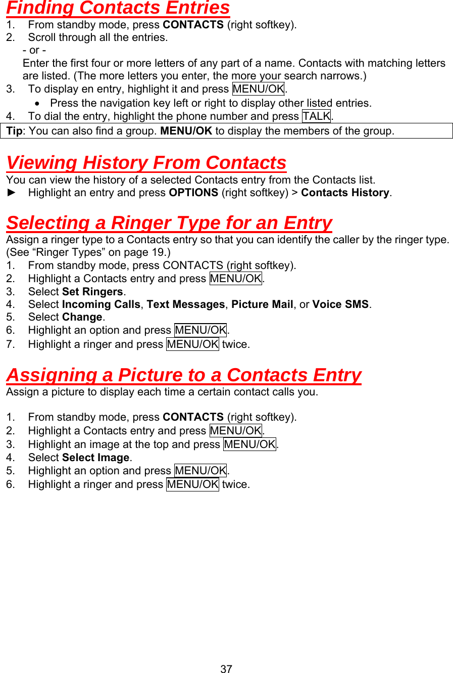  Finding Contacts Entries 1.  From standby mode, press CONTACTS (right softkey). 2.  Scroll through all the entries.    - or -       Enter the first four or more letters of any part of a name. Contacts with matching letters are listed. (The more letters you enter, the more your search narrows.) 3.  To display en entry, highlight it and press MENU/OK. •  Press the navigation key left or right to display other listed entries. 4.  To dial the entry, highlight the phone number and press TALK. Tip: You can also find a group. MENU/OK to display the members of the group.  Viewing History From Contacts You can view the history of a selected Contacts entry from the Contacts list. ► Highlight an entry and press OPTIONS (right softkey) &gt; Contacts History.  Selecting a Ringer Type for an Entry Assign a ringer type to a Contacts entry so that you can identify the caller by the ringer type. (See “Ringer Types” on page 19.) 1.  From standby mode, press CONTACTS (right softkey). 2.  Highlight a Contacts entry and press MENU/OK. 3. Select Set Ringers. 4. Select Incoming Calls, Text Messages, Picture Mail, or Voice SMS. 5. Select Change. 6.  Highlight an option and press MENU/OK. 7.  Highlight a ringer and press MENU/OK twice.  Assigning a Picture to a Contacts Entry Assign a picture to display each time a certain contact calls you.  1.  From standby mode, press CONTACTS (right softkey). 2.  Highlight a Contacts entry and press MENU/OK. 3.  Highlight an image at the top and press MENU/OK. 4. Select Select Image. 5.  Highlight an option and press MENU/OK. 6.  Highlight a ringer and press MENU/OK twice.        37