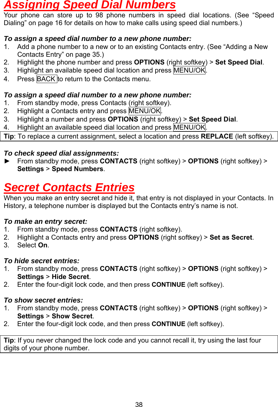  Assigning Speed Dial Numbers Your phone can store up to 98 phone numbers in speed dial locations. (See “Speed Dialing” on page 16 for details on how to make calls using speed dial numbers.)  To assign a speed dial number to a new phone number: 1.  Add a phone number to a new or to an existing Contacts entry. (See “Adding a New Contacts Entry” on page 35.) 2.  Highlight the phone number and press OPTIONS (right softkey) &gt; Set Speed Dial. 3.  Highlight an available speed dial location and press MENU/OK. 4.  Press BACK to return to the Contacts menu.  To assign a speed dial number to a new phone number: 1.  From standby mode, press Contacts (right softkey). 2.  Highlight a Contacts entry and press MENU/OK. 3.  Highlight a number and press OPTIONS (right softkey) &gt; Set Speed Dial. 4.  Highlight an available speed dial location and press MENU/OK. Tip: To replace a current assignment, select a location and press REPLACE (left softkey).  To check speed dial assignments: ► From standby mode, press CONTACTS (right softkey) &gt; OPTIONS (right softkey) &gt; Settings &gt; Speed Numbers.  Secret Contacts Entries When you make an entry secret and hide it, that entry is not displayed in your Contacts. In History, a telephone number is displayed but the Contacts entry’s name is not.  To make an entry secret: 1.  From standby mode, press CONTACTS (right softkey). 2.  Highlight a Contacts entry and press OPTIONS (right softkey) &gt; Set as Secret. 3. Select On.  To hide secret entries: 1.  From standby mode, press CONTACTS (right softkey) &gt; OPTIONS (right softkey) &gt; Settings &gt; Hide Secret. 2.  Enter the four-digit lock code, and then press CONTINUE (left softkey).  To show secret entries: 1.  From standby mode, press CONTACTS (right softkey) &gt; OPTIONS (right softkey) &gt; Settings &gt; Show Secret. 2.  Enter the four-digit lock code, and then press CONTINUE (left softkey).  Tip: If you never changed the lock code and you cannot recall it, try using the last four digits of your phone number.   38