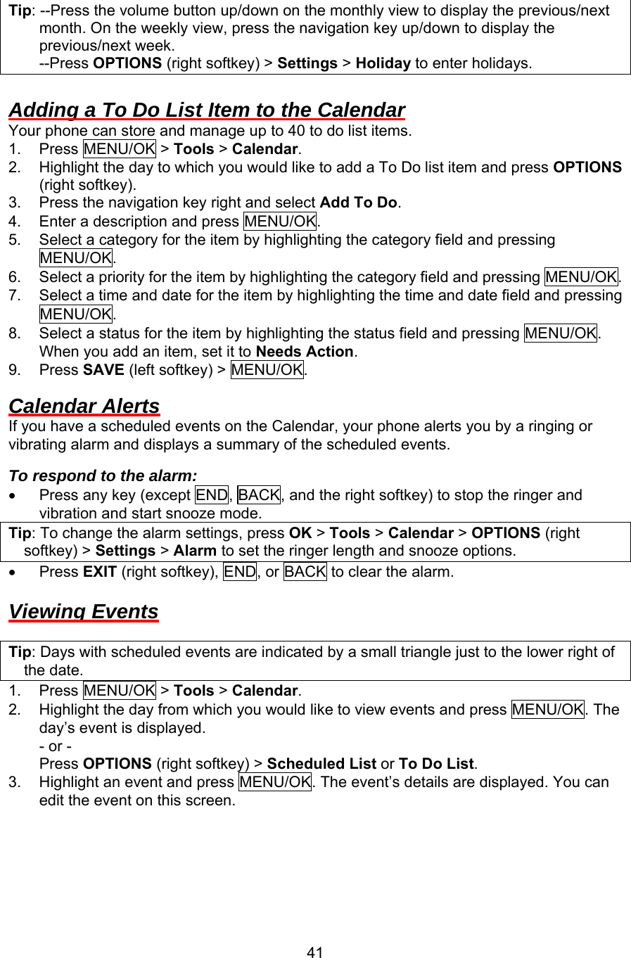 Tip: --Press the volume button up/down on the monthly view to display the previous/next month. On the weekly view, press the navigation key up/down to display the previous/next week.     --Press OPTIONS (right softkey) &gt; Settings &gt; Holiday to enter holidays.  Adding a To Do List Item to the Calendar Your phone can store and manage up to 40 to do list items. 1. Press MENU/OK &gt; Tools &gt; Calendar. 2.  Highlight the day to which you would like to add a To Do list item and press OPTIONS (right softkey). 3.  Press the navigation key right and select Add To Do. 4.  Enter a description and press MENU/OK. 5.  Select a category for the item by highlighting the category field and pressing MENU/OK. 6.  Select a priority for the item by highlighting the category field and pressing MENU/OK. 7.  Select a time and date for the item by highlighting the time and date field and pressing MENU/OK. 8.  Select a status for the item by highlighting the status field and pressing MENU/OK. When you add an item, set it to Needs Action. 9. Press SAVE (left softkey) &gt; MENU/OK.  Calendar Alerts If you have a scheduled events on the Calendar, your phone alerts you by a ringing or vibrating alarm and displays a summary of the scheduled events.  To respond to the alarm: •  Press any key (except END, BACK, and the right softkey) to stop the ringer and vibration and start snooze mode. Tip: To change the alarm settings, press OK &gt; Tools &gt; Calendar &gt; OPTIONS (right softkey) &gt; Settings &gt; Alarm to set the ringer length and snooze options. •  Press EXIT (right softkey), END, or BACK to clear the alarm.  Viewing Events  Tip: Days with scheduled events are indicated by a small triangle just to the lower right of the date. 1. Press MENU/OK &gt; Tools &gt; Calendar. 2.  Highlight the day from which you would like to view events and press MENU/OK. The day’s event is displayed. - or - Press OPTIONS (right softkey) &gt; Scheduled List or To Do List. 3.  Highlight an event and press MENU/OK. The event’s details are displayed. You can edit the event on this screen.   41